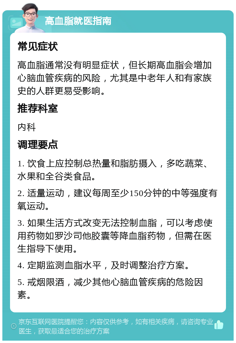 高血脂就医指南 常见症状 高血脂通常没有明显症状，但长期高血脂会增加心脑血管疾病的风险，尤其是中老年人和有家族史的人群更易受影响。 推荐科室 内科 调理要点 1. 饮食上应控制总热量和脂肪摄入，多吃蔬菜、水果和全谷类食品。 2. 适量运动，建议每周至少150分钟的中等强度有氧运动。 3. 如果生活方式改变无法控制血脂，可以考虑使用药物如罗沙司他胶囊等降血脂药物，但需在医生指导下使用。 4. 定期监测血脂水平，及时调整治疗方案。 5. 戒烟限酒，减少其他心脑血管疾病的危险因素。