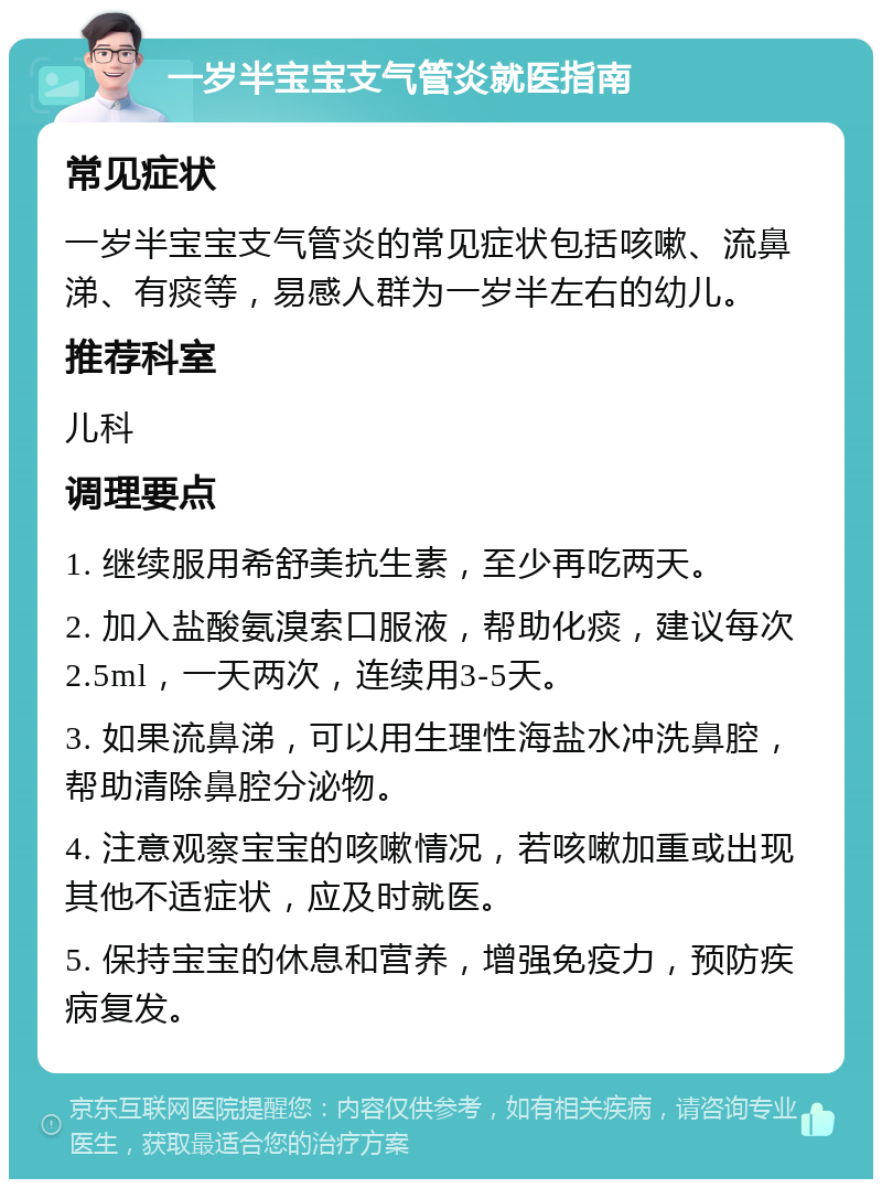 一岁半宝宝支气管炎就医指南 常见症状 一岁半宝宝支气管炎的常见症状包括咳嗽、流鼻涕、有痰等，易感人群为一岁半左右的幼儿。 推荐科室 儿科 调理要点 1. 继续服用希舒美抗生素，至少再吃两天。 2. 加入盐酸氨溴索口服液，帮助化痰，建议每次2.5ml，一天两次，连续用3-5天。 3. 如果流鼻涕，可以用生理性海盐水冲洗鼻腔，帮助清除鼻腔分泌物。 4. 注意观察宝宝的咳嗽情况，若咳嗽加重或出现其他不适症状，应及时就医。 5. 保持宝宝的休息和营养，增强免疫力，预防疾病复发。