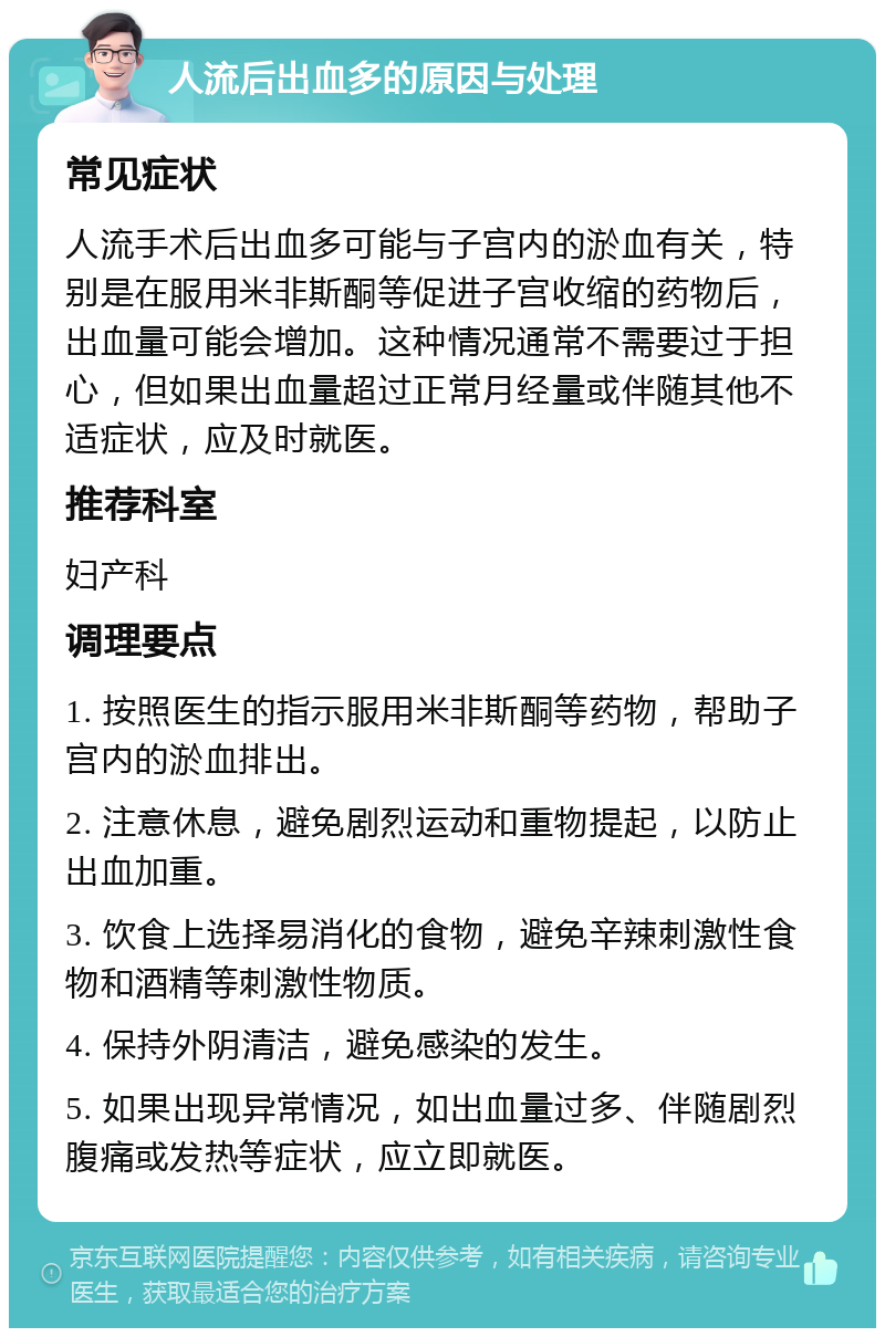 人流后出血多的原因与处理 常见症状 人流手术后出血多可能与子宫内的淤血有关，特别是在服用米非斯酮等促进子宫收缩的药物后，出血量可能会增加。这种情况通常不需要过于担心，但如果出血量超过正常月经量或伴随其他不适症状，应及时就医。 推荐科室 妇产科 调理要点 1. 按照医生的指示服用米非斯酮等药物，帮助子宫内的淤血排出。 2. 注意休息，避免剧烈运动和重物提起，以防止出血加重。 3. 饮食上选择易消化的食物，避免辛辣刺激性食物和酒精等刺激性物质。 4. 保持外阴清洁，避免感染的发生。 5. 如果出现异常情况，如出血量过多、伴随剧烈腹痛或发热等症状，应立即就医。