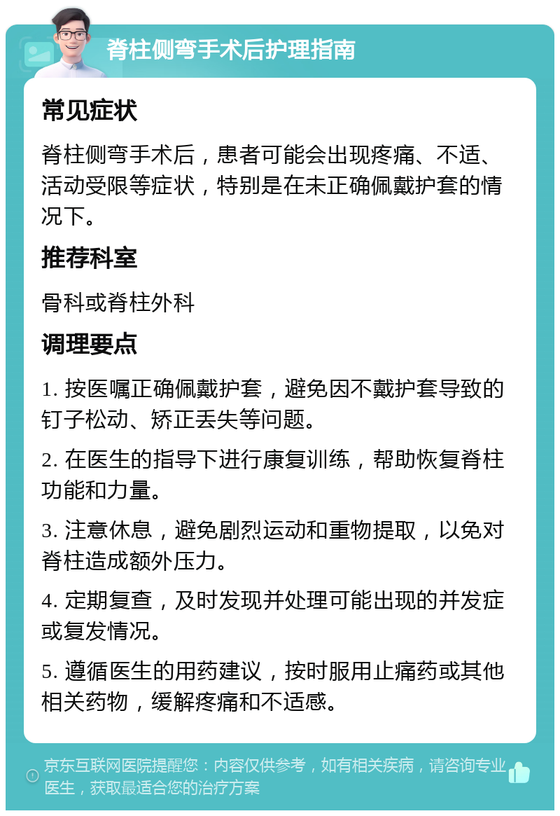 脊柱侧弯手术后护理指南 常见症状 脊柱侧弯手术后，患者可能会出现疼痛、不适、活动受限等症状，特别是在未正确佩戴护套的情况下。 推荐科室 骨科或脊柱外科 调理要点 1. 按医嘱正确佩戴护套，避免因不戴护套导致的钉子松动、矫正丢失等问题。 2. 在医生的指导下进行康复训练，帮助恢复脊柱功能和力量。 3. 注意休息，避免剧烈运动和重物提取，以免对脊柱造成额外压力。 4. 定期复查，及时发现并处理可能出现的并发症或复发情况。 5. 遵循医生的用药建议，按时服用止痛药或其他相关药物，缓解疼痛和不适感。