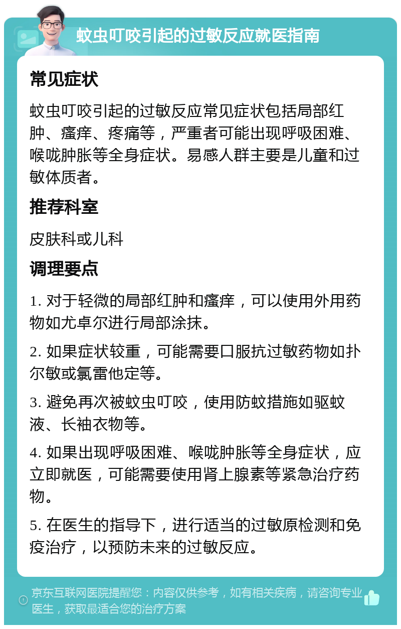 蚊虫叮咬引起的过敏反应就医指南 常见症状 蚊虫叮咬引起的过敏反应常见症状包括局部红肿、瘙痒、疼痛等，严重者可能出现呼吸困难、喉咙肿胀等全身症状。易感人群主要是儿童和过敏体质者。 推荐科室 皮肤科或儿科 调理要点 1. 对于轻微的局部红肿和瘙痒，可以使用外用药物如尤卓尔进行局部涂抹。 2. 如果症状较重，可能需要口服抗过敏药物如扑尔敏或氯雷他定等。 3. 避免再次被蚊虫叮咬，使用防蚊措施如驱蚊液、长袖衣物等。 4. 如果出现呼吸困难、喉咙肿胀等全身症状，应立即就医，可能需要使用肾上腺素等紧急治疗药物。 5. 在医生的指导下，进行适当的过敏原检测和免疫治疗，以预防未来的过敏反应。