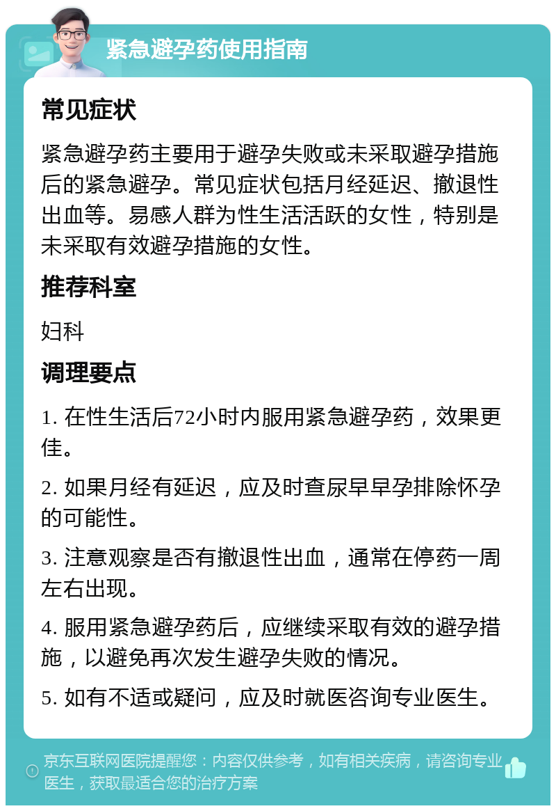 紧急避孕药使用指南 常见症状 紧急避孕药主要用于避孕失败或未采取避孕措施后的紧急避孕。常见症状包括月经延迟、撤退性出血等。易感人群为性生活活跃的女性，特别是未采取有效避孕措施的女性。 推荐科室 妇科 调理要点 1. 在性生活后72小时内服用紧急避孕药，效果更佳。 2. 如果月经有延迟，应及时查尿早早孕排除怀孕的可能性。 3. 注意观察是否有撤退性出血，通常在停药一周左右出现。 4. 服用紧急避孕药后，应继续采取有效的避孕措施，以避免再次发生避孕失败的情况。 5. 如有不适或疑问，应及时就医咨询专业医生。