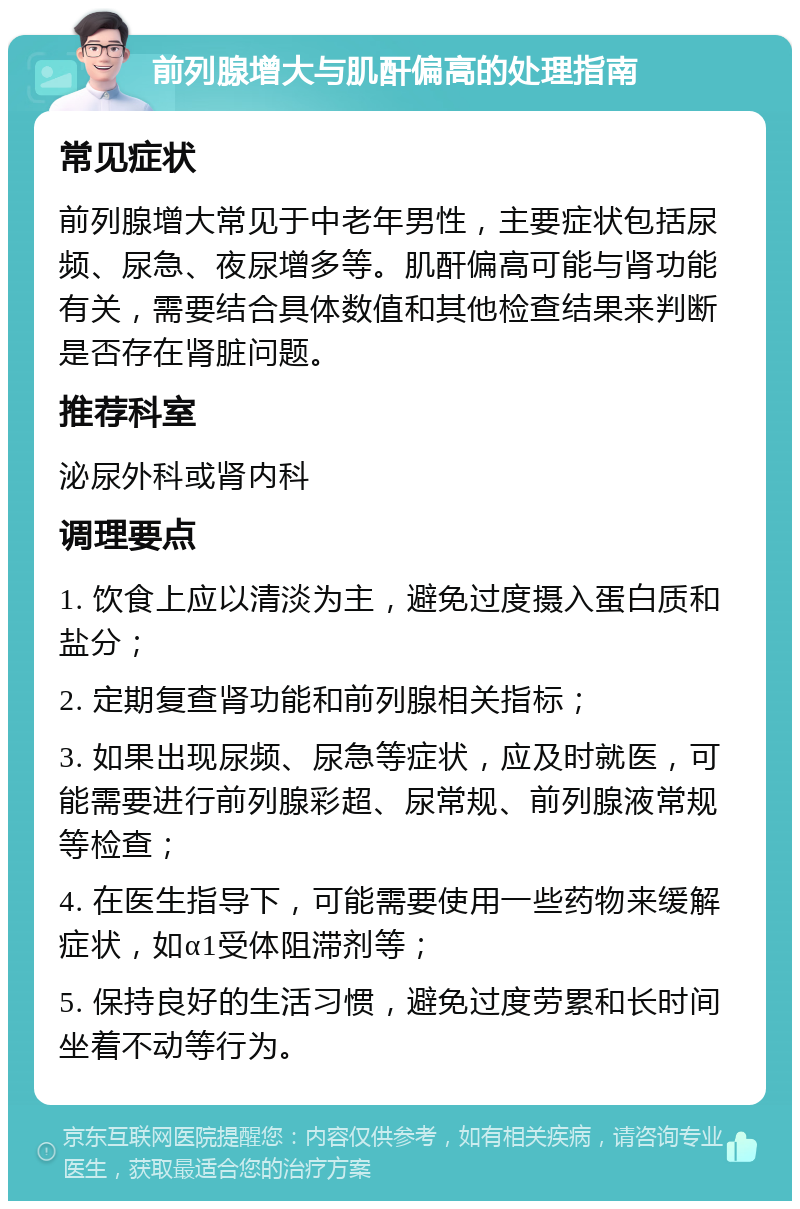 前列腺增大与肌酐偏高的处理指南 常见症状 前列腺增大常见于中老年男性，主要症状包括尿频、尿急、夜尿增多等。肌酐偏高可能与肾功能有关，需要结合具体数值和其他检查结果来判断是否存在肾脏问题。 推荐科室 泌尿外科或肾内科 调理要点 1. 饮食上应以清淡为主，避免过度摄入蛋白质和盐分； 2. 定期复查肾功能和前列腺相关指标； 3. 如果出现尿频、尿急等症状，应及时就医，可能需要进行前列腺彩超、尿常规、前列腺液常规等检查； 4. 在医生指导下，可能需要使用一些药物来缓解症状，如α1受体阻滞剂等； 5. 保持良好的生活习惯，避免过度劳累和长时间坐着不动等行为。