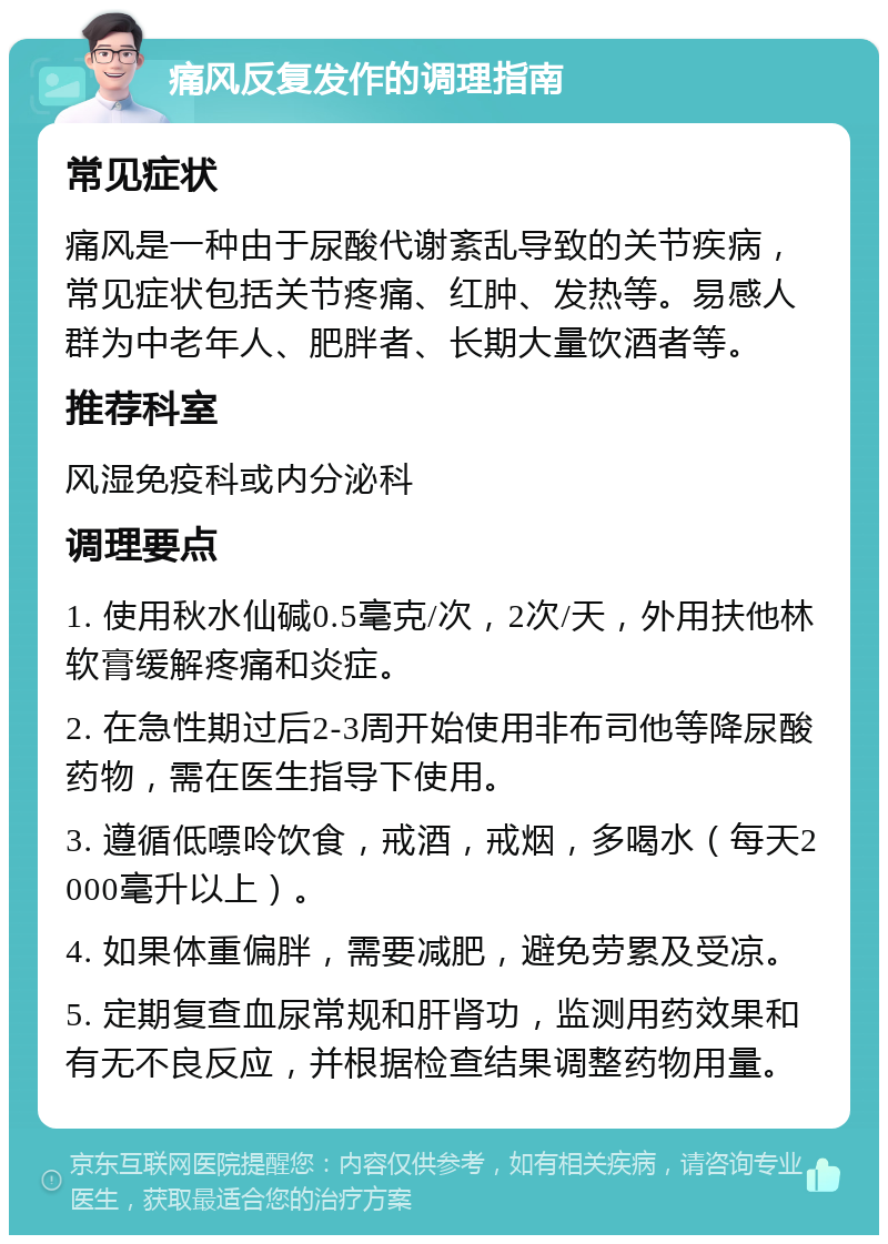 痛风反复发作的调理指南 常见症状 痛风是一种由于尿酸代谢紊乱导致的关节疾病，常见症状包括关节疼痛、红肿、发热等。易感人群为中老年人、肥胖者、长期大量饮酒者等。 推荐科室 风湿免疫科或内分泌科 调理要点 1. 使用秋水仙碱0.5毫克/次，2次/天，外用扶他林软膏缓解疼痛和炎症。 2. 在急性期过后2-3周开始使用非布司他等降尿酸药物，需在医生指导下使用。 3. 遵循低嘌呤饮食，戒酒，戒烟，多喝水（每天2000毫升以上）。 4. 如果体重偏胖，需要减肥，避免劳累及受凉。 5. 定期复查血尿常规和肝肾功，监测用药效果和有无不良反应，并根据检查结果调整药物用量。