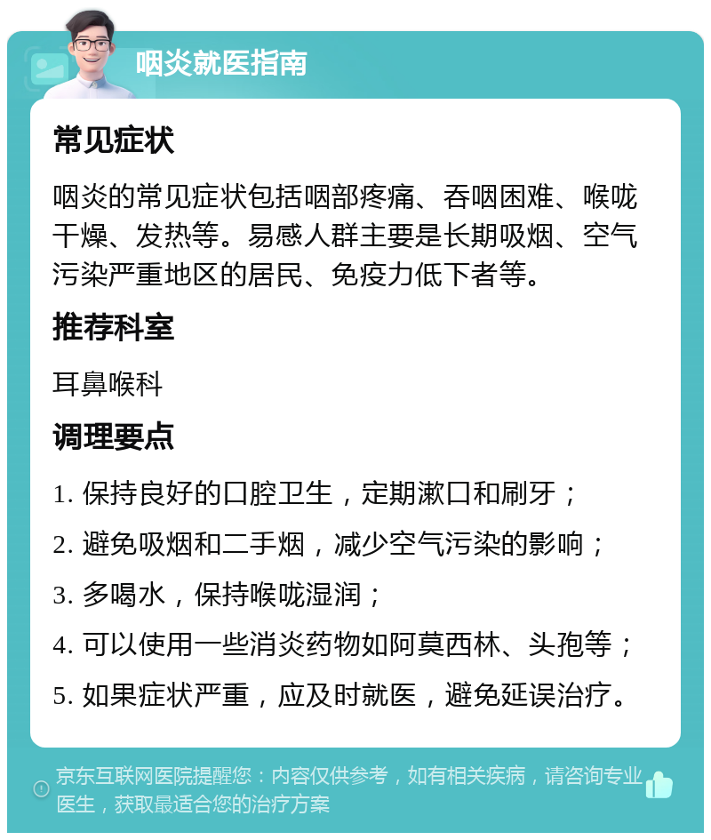 咽炎就医指南 常见症状 咽炎的常见症状包括咽部疼痛、吞咽困难、喉咙干燥、发热等。易感人群主要是长期吸烟、空气污染严重地区的居民、免疫力低下者等。 推荐科室 耳鼻喉科 调理要点 1. 保持良好的口腔卫生，定期漱口和刷牙； 2. 避免吸烟和二手烟，减少空气污染的影响； 3. 多喝水，保持喉咙湿润； 4. 可以使用一些消炎药物如阿莫西林、头孢等； 5. 如果症状严重，应及时就医，避免延误治疗。