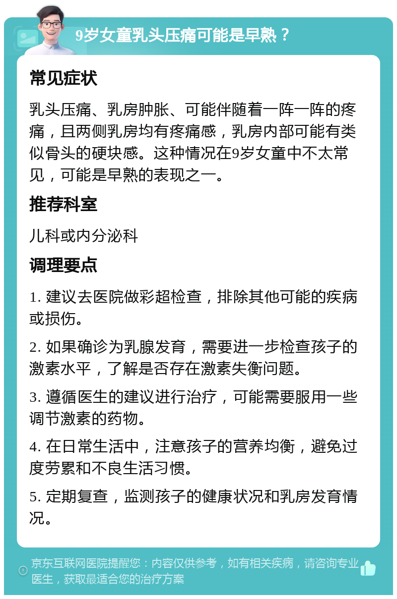 9岁女童乳头压痛可能是早熟？ 常见症状 乳头压痛、乳房肿胀、可能伴随着一阵一阵的疼痛，且两侧乳房均有疼痛感，乳房内部可能有类似骨头的硬块感。这种情况在9岁女童中不太常见，可能是早熟的表现之一。 推荐科室 儿科或内分泌科 调理要点 1. 建议去医院做彩超检查，排除其他可能的疾病或损伤。 2. 如果确诊为乳腺发育，需要进一步检查孩子的激素水平，了解是否存在激素失衡问题。 3. 遵循医生的建议进行治疗，可能需要服用一些调节激素的药物。 4. 在日常生活中，注意孩子的营养均衡，避免过度劳累和不良生活习惯。 5. 定期复查，监测孩子的健康状况和乳房发育情况。