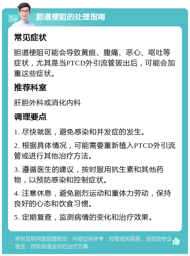 胆道梗阻的处理指南 常见症状 胆道梗阻可能会导致黄疸、腹痛、恶心、呕吐等症状，尤其是当PTCD外引流管拔出后，可能会加重这些症状。 推荐科室 肝胆外科或消化内科 调理要点 1. 尽快就医，避免感染和并发症的发生。 2. 根据具体情况，可能需要重新植入PTCD外引流管或进行其他治疗方法。 3. 遵循医生的建议，按时服用抗生素和其他药物，以预防感染和控制症状。 4. 注意休息，避免剧烈运动和重体力劳动，保持良好的心态和饮食习惯。 5. 定期复查，监测病情的变化和治疗效果。