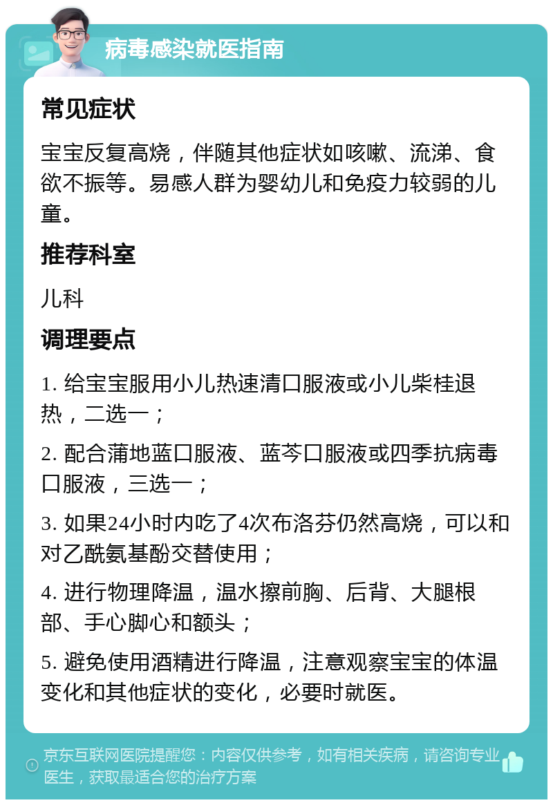 病毒感染就医指南 常见症状 宝宝反复高烧，伴随其他症状如咳嗽、流涕、食欲不振等。易感人群为婴幼儿和免疫力较弱的儿童。 推荐科室 儿科 调理要点 1. 给宝宝服用小儿热速清口服液或小儿柴桂退热，二选一； 2. 配合蒲地蓝口服液、蓝芩口服液或四季抗病毒口服液，三选一； 3. 如果24小时内吃了4次布洛芬仍然高烧，可以和对乙酰氨基酚交替使用； 4. 进行物理降温，温水擦前胸、后背、大腿根部、手心脚心和额头； 5. 避免使用酒精进行降温，注意观察宝宝的体温变化和其他症状的变化，必要时就医。