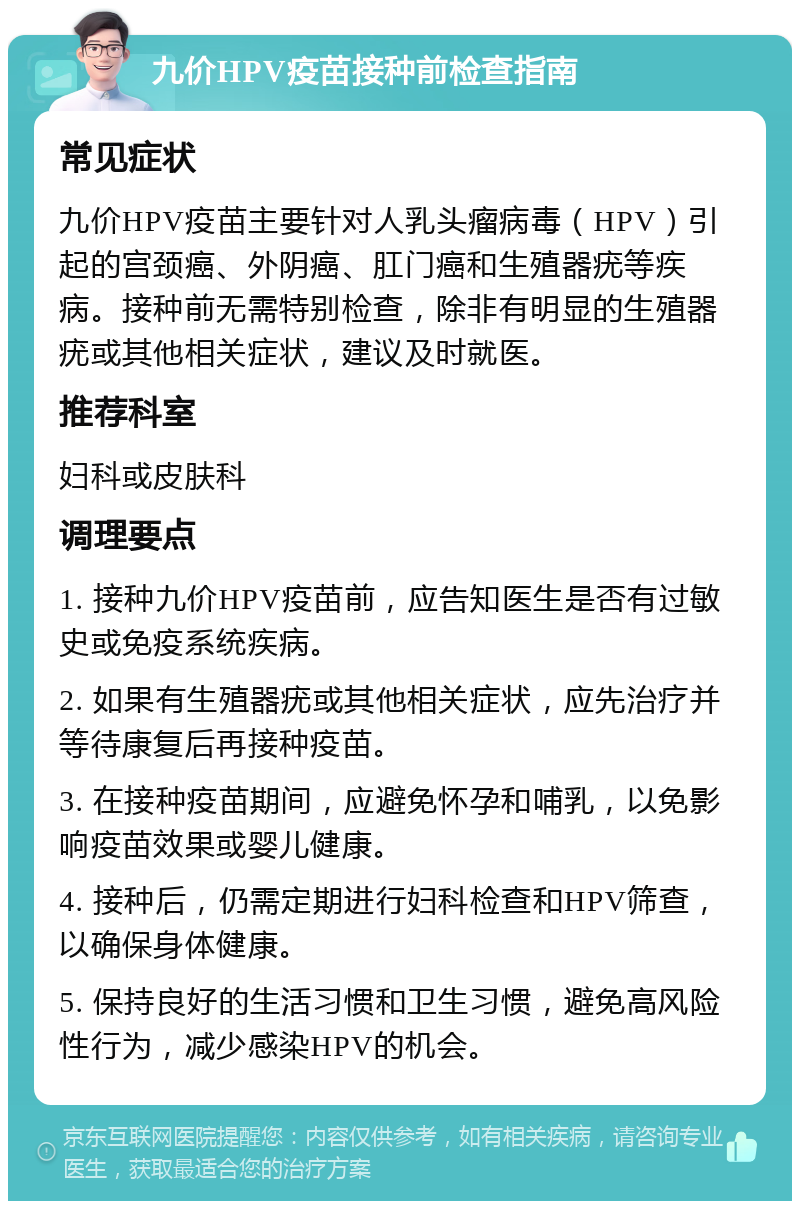 九价HPV疫苗接种前检查指南 常见症状 九价HPV疫苗主要针对人乳头瘤病毒（HPV）引起的宫颈癌、外阴癌、肛门癌和生殖器疣等疾病。接种前无需特别检查，除非有明显的生殖器疣或其他相关症状，建议及时就医。 推荐科室 妇科或皮肤科 调理要点 1. 接种九价HPV疫苗前，应告知医生是否有过敏史或免疫系统疾病。 2. 如果有生殖器疣或其他相关症状，应先治疗并等待康复后再接种疫苗。 3. 在接种疫苗期间，应避免怀孕和哺乳，以免影响疫苗效果或婴儿健康。 4. 接种后，仍需定期进行妇科检查和HPV筛查，以确保身体健康。 5. 保持良好的生活习惯和卫生习惯，避免高风险性行为，减少感染HPV的机会。