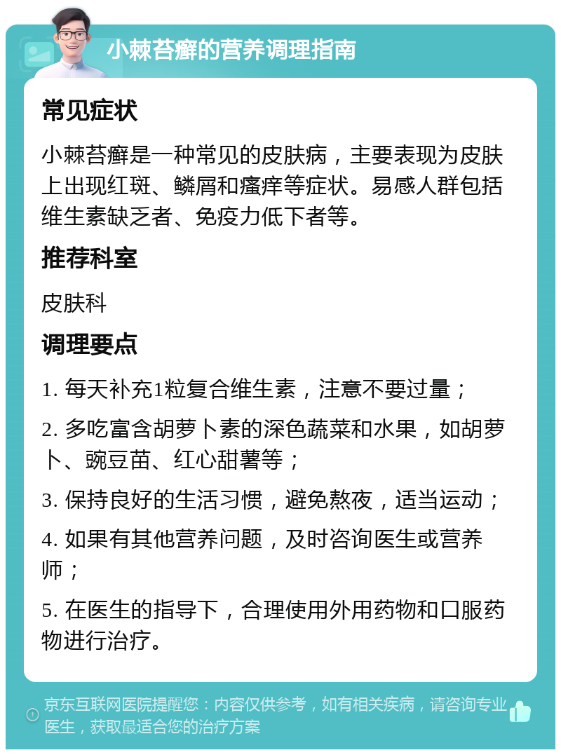 小棘苔癣的营养调理指南 常见症状 小棘苔癣是一种常见的皮肤病，主要表现为皮肤上出现红斑、鳞屑和瘙痒等症状。易感人群包括维生素缺乏者、免疫力低下者等。 推荐科室 皮肤科 调理要点 1. 每天补充1粒复合维生素，注意不要过量； 2. 多吃富含胡萝卜素的深色蔬菜和水果，如胡萝卜、豌豆苗、红心甜薯等； 3. 保持良好的生活习惯，避免熬夜，适当运动； 4. 如果有其他营养问题，及时咨询医生或营养师； 5. 在医生的指导下，合理使用外用药物和口服药物进行治疗。