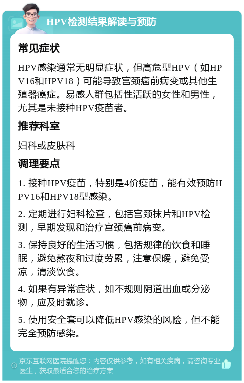 HPV检测结果解读与预防 常见症状 HPV感染通常无明显症状，但高危型HPV（如HPV16和HPV18）可能导致宫颈癌前病变或其他生殖器癌症。易感人群包括性活跃的女性和男性，尤其是未接种HPV疫苗者。 推荐科室 妇科或皮肤科 调理要点 1. 接种HPV疫苗，特别是4价疫苗，能有效预防HPV16和HPV18型感染。 2. 定期进行妇科检查，包括宫颈抹片和HPV检测，早期发现和治疗宫颈癌前病变。 3. 保持良好的生活习惯，包括规律的饮食和睡眠，避免熬夜和过度劳累，注意保暖，避免受凉，清淡饮食。 4. 如果有异常症状，如不规则阴道出血或分泌物，应及时就诊。 5. 使用安全套可以降低HPV感染的风险，但不能完全预防感染。