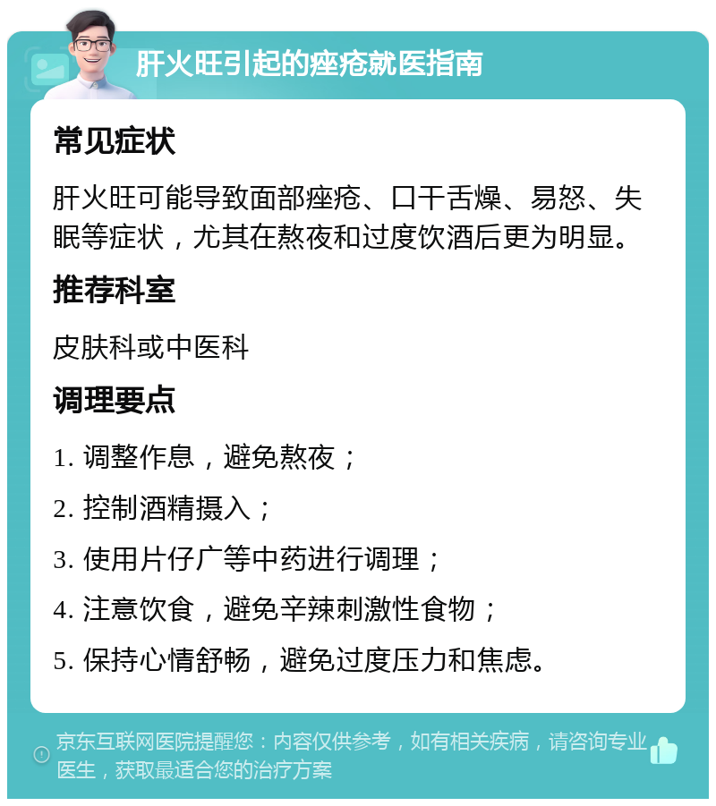 肝火旺引起的痤疮就医指南 常见症状 肝火旺可能导致面部痤疮、口干舌燥、易怒、失眠等症状，尤其在熬夜和过度饮酒后更为明显。 推荐科室 皮肤科或中医科 调理要点 1. 调整作息，避免熬夜； 2. 控制酒精摄入； 3. 使用片仔广等中药进行调理； 4. 注意饮食，避免辛辣刺激性食物； 5. 保持心情舒畅，避免过度压力和焦虑。