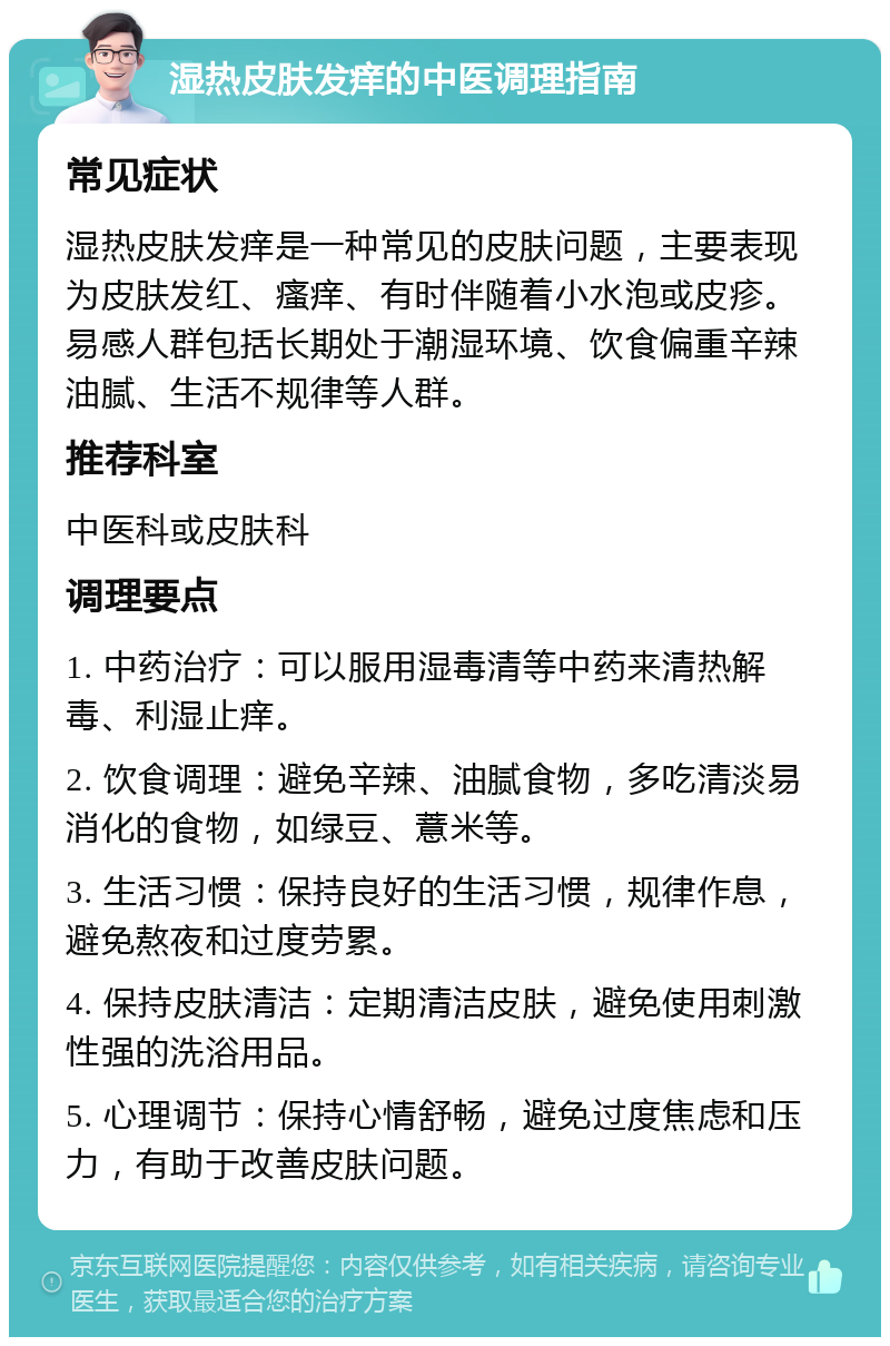 湿热皮肤发痒的中医调理指南 常见症状 湿热皮肤发痒是一种常见的皮肤问题，主要表现为皮肤发红、瘙痒、有时伴随着小水泡或皮疹。易感人群包括长期处于潮湿环境、饮食偏重辛辣油腻、生活不规律等人群。 推荐科室 中医科或皮肤科 调理要点 1. 中药治疗：可以服用湿毒清等中药来清热解毒、利湿止痒。 2. 饮食调理：避免辛辣、油腻食物，多吃清淡易消化的食物，如绿豆、薏米等。 3. 生活习惯：保持良好的生活习惯，规律作息，避免熬夜和过度劳累。 4. 保持皮肤清洁：定期清洁皮肤，避免使用刺激性强的洗浴用品。 5. 心理调节：保持心情舒畅，避免过度焦虑和压力，有助于改善皮肤问题。