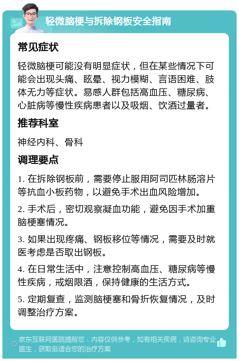 轻微脑梗与拆除钢板安全指南 常见症状 轻微脑梗可能没有明显症状，但在某些情况下可能会出现头痛、眩晕、视力模糊、言语困难、肢体无力等症状。易感人群包括高血压、糖尿病、心脏病等慢性疾病患者以及吸烟、饮酒过量者。 推荐科室 神经内科、骨科 调理要点 1. 在拆除钢板前，需要停止服用阿司匹林肠溶片等抗血小板药物，以避免手术出血风险增加。 2. 手术后，密切观察凝血功能，避免因手术加重脑梗塞情况。 3. 如果出现疼痛、钢板移位等情况，需要及时就医考虑是否取出钢板。 4. 在日常生活中，注意控制高血压、糖尿病等慢性疾病，戒烟限酒，保持健康的生活方式。 5. 定期复查，监测脑梗塞和骨折恢复情况，及时调整治疗方案。