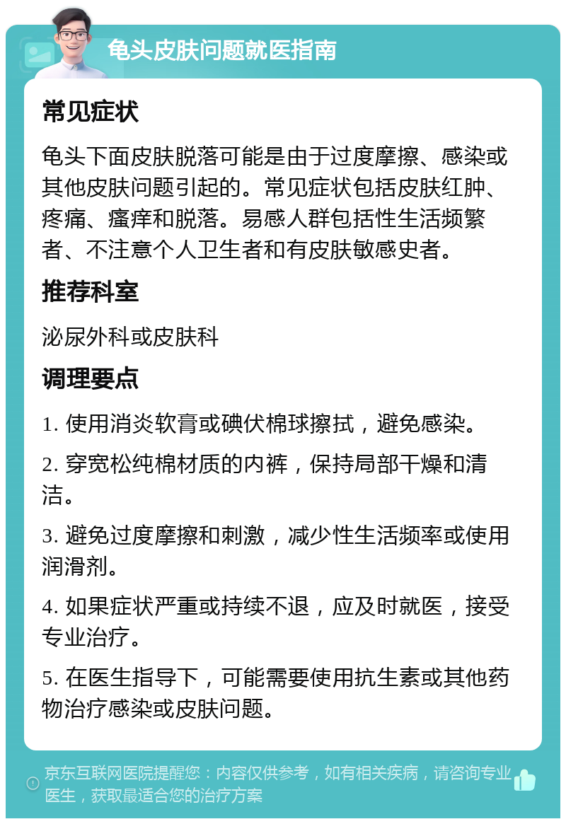 龟头皮肤问题就医指南 常见症状 龟头下面皮肤脱落可能是由于过度摩擦、感染或其他皮肤问题引起的。常见症状包括皮肤红肿、疼痛、瘙痒和脱落。易感人群包括性生活频繁者、不注意个人卫生者和有皮肤敏感史者。 推荐科室 泌尿外科或皮肤科 调理要点 1. 使用消炎软膏或碘伏棉球擦拭，避免感染。 2. 穿宽松纯棉材质的内裤，保持局部干燥和清洁。 3. 避免过度摩擦和刺激，减少性生活频率或使用润滑剂。 4. 如果症状严重或持续不退，应及时就医，接受专业治疗。 5. 在医生指导下，可能需要使用抗生素或其他药物治疗感染或皮肤问题。