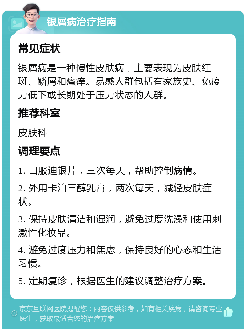 银屑病治疗指南 常见症状 银屑病是一种慢性皮肤病，主要表现为皮肤红斑、鳞屑和瘙痒。易感人群包括有家族史、免疫力低下或长期处于压力状态的人群。 推荐科室 皮肤科 调理要点 1. 口服迪银片，三次每天，帮助控制病情。 2. 外用卡泊三醇乳膏，两次每天，减轻皮肤症状。 3. 保持皮肤清洁和湿润，避免过度洗澡和使用刺激性化妆品。 4. 避免过度压力和焦虑，保持良好的心态和生活习惯。 5. 定期复诊，根据医生的建议调整治疗方案。