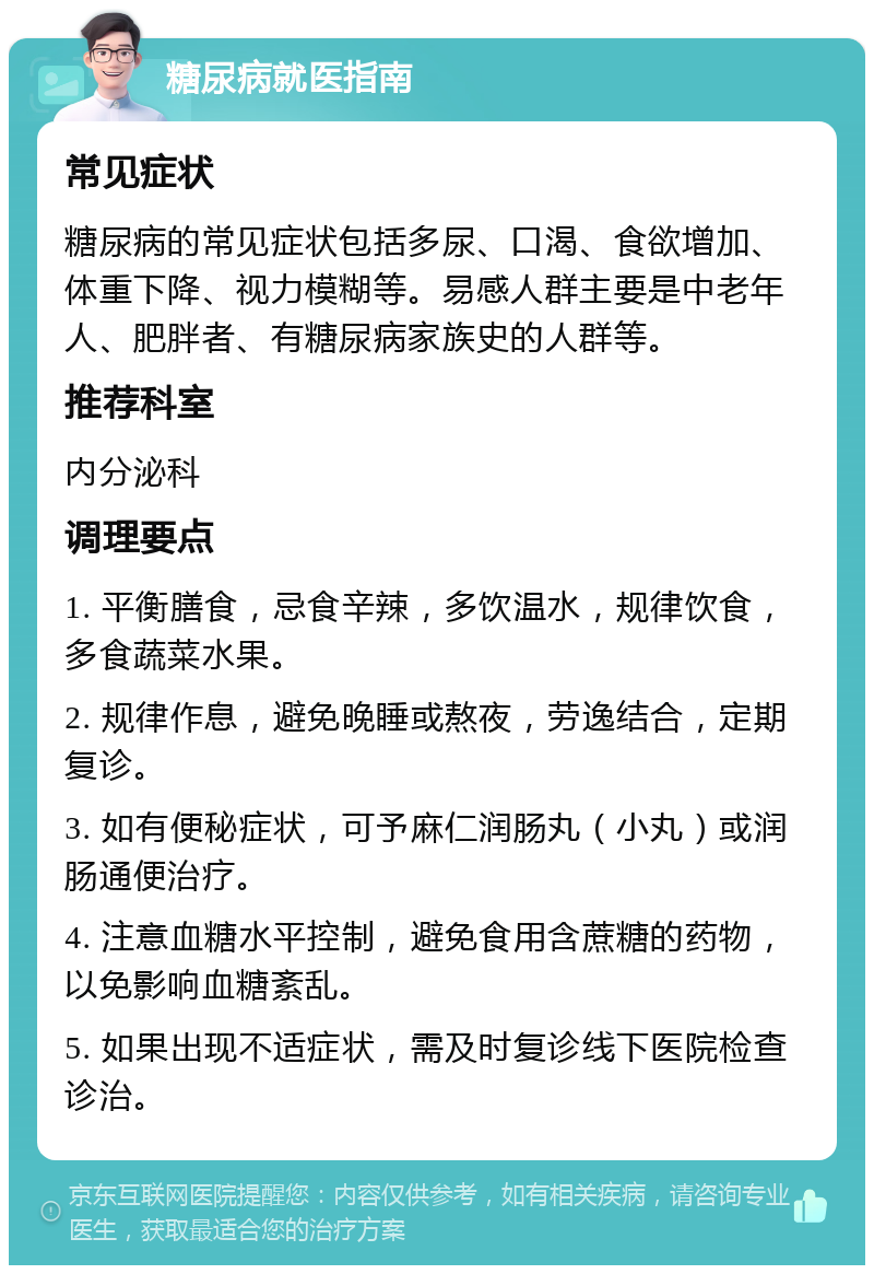 糖尿病就医指南 常见症状 糖尿病的常见症状包括多尿、口渴、食欲增加、体重下降、视力模糊等。易感人群主要是中老年人、肥胖者、有糖尿病家族史的人群等。 推荐科室 内分泌科 调理要点 1. 平衡膳食，忌食辛辣，多饮温水，规律饮食，多食蔬菜水果。 2. 规律作息，避免晚睡或熬夜，劳逸结合，定期复诊。 3. 如有便秘症状，可予麻仁润肠丸（小丸）或润肠通便治疗。 4. 注意血糖水平控制，避免食用含蔗糖的药物，以免影响血糖紊乱。 5. 如果出现不适症状，需及时复诊线下医院检查诊治。