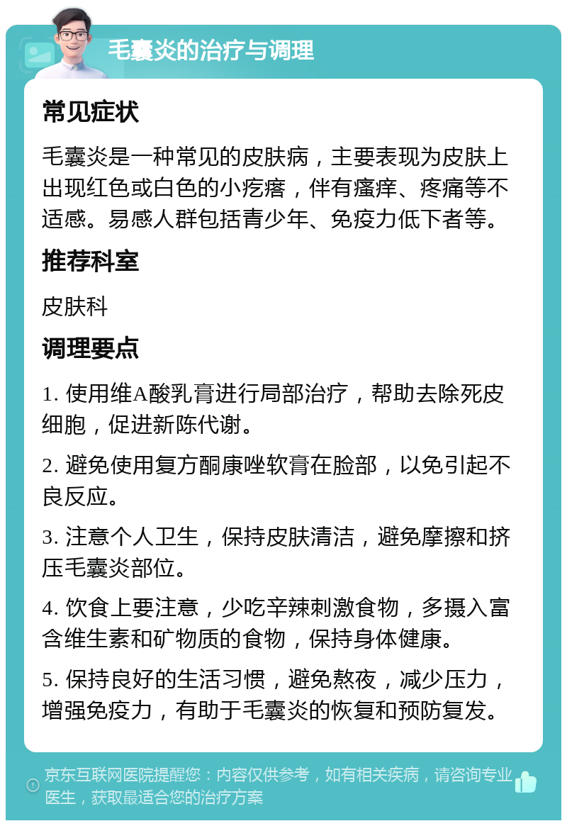 毛囊炎的治疗与调理 常见症状 毛囊炎是一种常见的皮肤病，主要表现为皮肤上出现红色或白色的小疙瘩，伴有瘙痒、疼痛等不适感。易感人群包括青少年、免疫力低下者等。 推荐科室 皮肤科 调理要点 1. 使用维A酸乳膏进行局部治疗，帮助去除死皮细胞，促进新陈代谢。 2. 避免使用复方酮康唑软膏在脸部，以免引起不良反应。 3. 注意个人卫生，保持皮肤清洁，避免摩擦和挤压毛囊炎部位。 4. 饮食上要注意，少吃辛辣刺激食物，多摄入富含维生素和矿物质的食物，保持身体健康。 5. 保持良好的生活习惯，避免熬夜，减少压力，增强免疫力，有助于毛囊炎的恢复和预防复发。