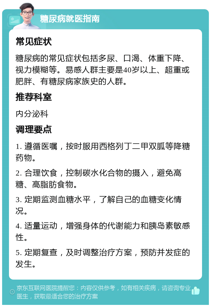 糖尿病就医指南 常见症状 糖尿病的常见症状包括多尿、口渴、体重下降、视力模糊等。易感人群主要是40岁以上、超重或肥胖、有糖尿病家族史的人群。 推荐科室 内分泌科 调理要点 1. 遵循医嘱，按时服用西格列丁二甲双胍等降糖药物。 2. 合理饮食，控制碳水化合物的摄入，避免高糖、高脂肪食物。 3. 定期监测血糖水平，了解自己的血糖变化情况。 4. 适量运动，增强身体的代谢能力和胰岛素敏感性。 5. 定期复查，及时调整治疗方案，预防并发症的发生。