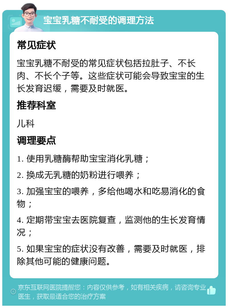 宝宝乳糖不耐受的调理方法 常见症状 宝宝乳糖不耐受的常见症状包括拉肚子、不长肉、不长个子等。这些症状可能会导致宝宝的生长发育迟缓，需要及时就医。 推荐科室 儿科 调理要点 1. 使用乳糖酶帮助宝宝消化乳糖； 2. 换成无乳糖的奶粉进行喂养； 3. 加强宝宝的喂养，多给他喝水和吃易消化的食物； 4. 定期带宝宝去医院复查，监测他的生长发育情况； 5. 如果宝宝的症状没有改善，需要及时就医，排除其他可能的健康问题。