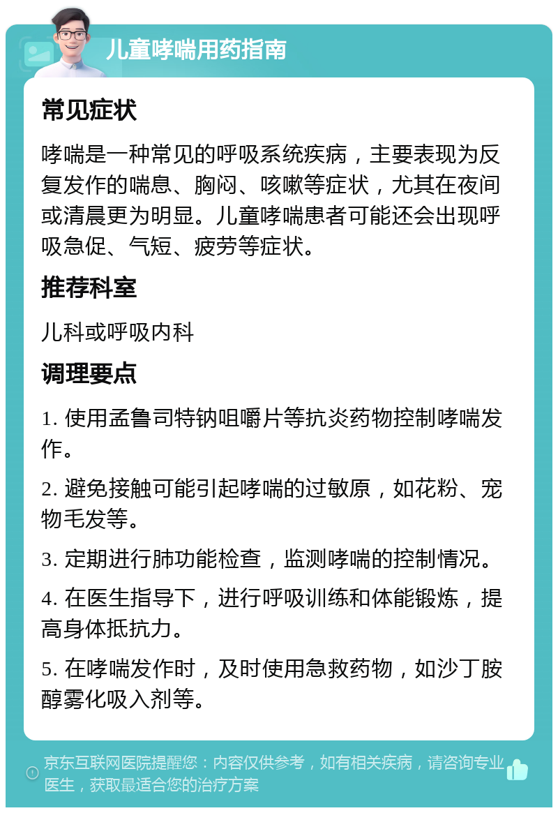 儿童哮喘用药指南 常见症状 哮喘是一种常见的呼吸系统疾病，主要表现为反复发作的喘息、胸闷、咳嗽等症状，尤其在夜间或清晨更为明显。儿童哮喘患者可能还会出现呼吸急促、气短、疲劳等症状。 推荐科室 儿科或呼吸内科 调理要点 1. 使用孟鲁司特钠咀嚼片等抗炎药物控制哮喘发作。 2. 避免接触可能引起哮喘的过敏原，如花粉、宠物毛发等。 3. 定期进行肺功能检查，监测哮喘的控制情况。 4. 在医生指导下，进行呼吸训练和体能锻炼，提高身体抵抗力。 5. 在哮喘发作时，及时使用急救药物，如沙丁胺醇雾化吸入剂等。