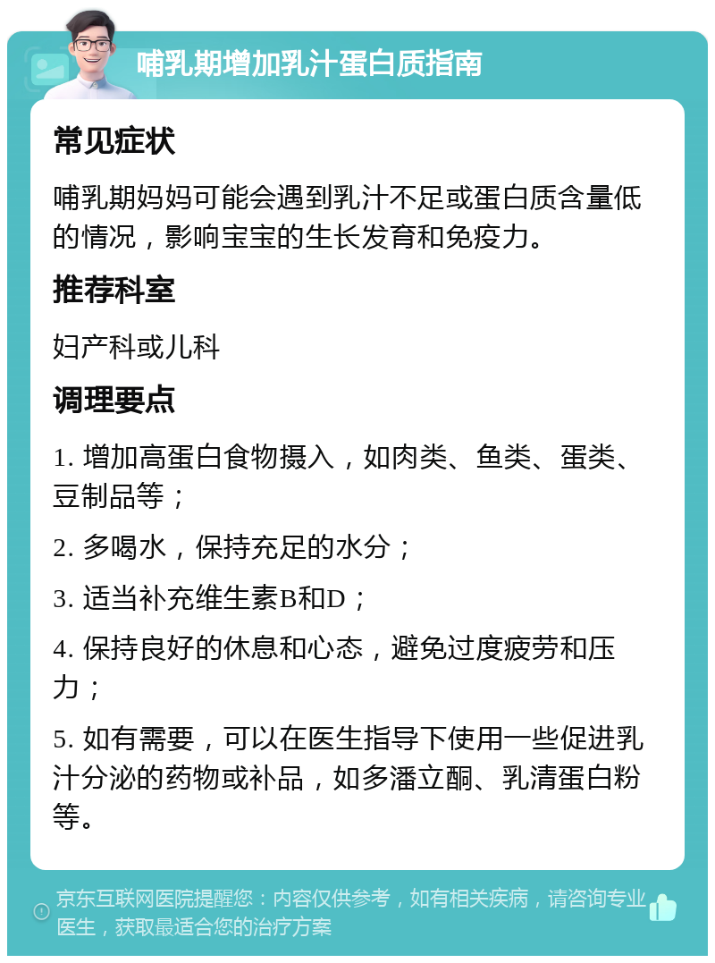 哺乳期增加乳汁蛋白质指南 常见症状 哺乳期妈妈可能会遇到乳汁不足或蛋白质含量低的情况，影响宝宝的生长发育和免疫力。 推荐科室 妇产科或儿科 调理要点 1. 增加高蛋白食物摄入，如肉类、鱼类、蛋类、豆制品等； 2. 多喝水，保持充足的水分； 3. 适当补充维生素B和D； 4. 保持良好的休息和心态，避免过度疲劳和压力； 5. 如有需要，可以在医生指导下使用一些促进乳汁分泌的药物或补品，如多潘立酮、乳清蛋白粉等。