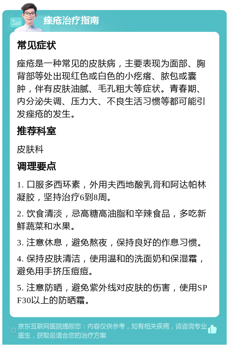 痤疮治疗指南 常见症状 痤疮是一种常见的皮肤病，主要表现为面部、胸背部等处出现红色或白色的小疙瘩、脓包或囊肿，伴有皮肤油腻、毛孔粗大等症状。青春期、内分泌失调、压力大、不良生活习惯等都可能引发痤疮的发生。 推荐科室 皮肤科 调理要点 1. 口服多西环素，外用夫西地酸乳膏和阿达帕林凝胶，坚持治疗6到8周。 2. 饮食清淡，忌高糖高油脂和辛辣食品，多吃新鲜蔬菜和水果。 3. 注意休息，避免熬夜，保持良好的作息习惯。 4. 保持皮肤清洁，使用温和的洗面奶和保湿霜，避免用手挤压痘痘。 5. 注意防晒，避免紫外线对皮肤的伤害，使用SPF30以上的防晒霜。