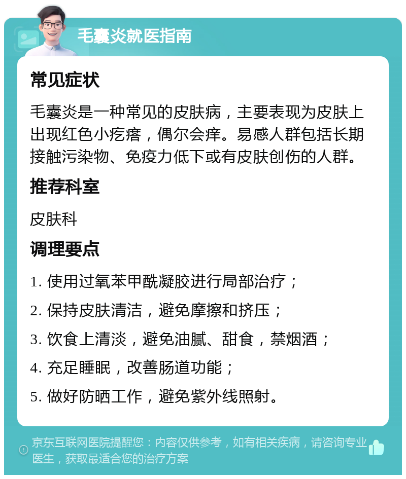 毛囊炎就医指南 常见症状 毛囊炎是一种常见的皮肤病，主要表现为皮肤上出现红色小疙瘩，偶尔会痒。易感人群包括长期接触污染物、免疫力低下或有皮肤创伤的人群。 推荐科室 皮肤科 调理要点 1. 使用过氧苯甲酰凝胶进行局部治疗； 2. 保持皮肤清洁，避免摩擦和挤压； 3. 饮食上清淡，避免油腻、甜食，禁烟酒； 4. 充足睡眠，改善肠道功能； 5. 做好防晒工作，避免紫外线照射。