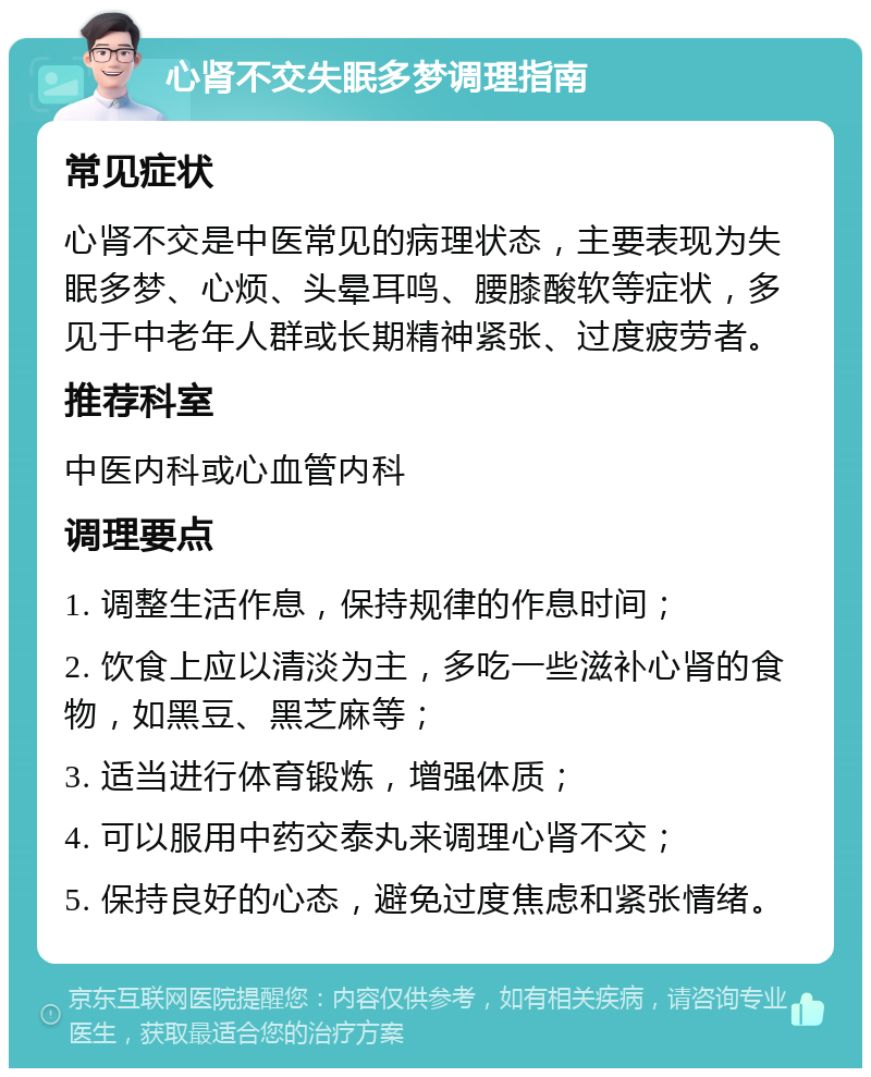 心肾不交失眠多梦调理指南 常见症状 心肾不交是中医常见的病理状态，主要表现为失眠多梦、心烦、头晕耳鸣、腰膝酸软等症状，多见于中老年人群或长期精神紧张、过度疲劳者。 推荐科室 中医内科或心血管内科 调理要点 1. 调整生活作息，保持规律的作息时间； 2. 饮食上应以清淡为主，多吃一些滋补心肾的食物，如黑豆、黑芝麻等； 3. 适当进行体育锻炼，增强体质； 4. 可以服用中药交泰丸来调理心肾不交； 5. 保持良好的心态，避免过度焦虑和紧张情绪。