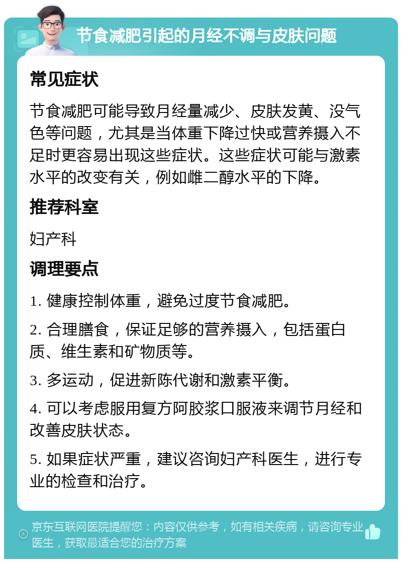 节食减肥引起的月经不调与皮肤问题 常见症状 节食减肥可能导致月经量减少、皮肤发黄、没气色等问题，尤其是当体重下降过快或营养摄入不足时更容易出现这些症状。这些症状可能与激素水平的改变有关，例如雌二醇水平的下降。 推荐科室 妇产科 调理要点 1. 健康控制体重，避免过度节食减肥。 2. 合理膳食，保证足够的营养摄入，包括蛋白质、维生素和矿物质等。 3. 多运动，促进新陈代谢和激素平衡。 4. 可以考虑服用复方阿胶浆口服液来调节月经和改善皮肤状态。 5. 如果症状严重，建议咨询妇产科医生，进行专业的检查和治疗。