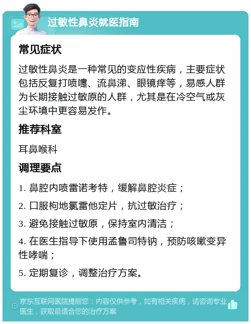 过敏性鼻炎就医指南 常见症状 过敏性鼻炎是一种常见的变应性疾病，主要症状包括反复打喷嚏、流鼻涕、眼镜痒等，易感人群为长期接触过敏原的人群，尤其是在冷空气或灰尘环境中更容易发作。 推荐科室 耳鼻喉科 调理要点 1. 鼻腔内喷雷诺考特，缓解鼻腔炎症； 2. 口服枸地氯雷他定片，抗过敏治疗； 3. 避免接触过敏原，保持室内清洁； 4. 在医生指导下使用孟鲁司特钠，预防咳嗽变异性哮喘； 5. 定期复诊，调整治疗方案。