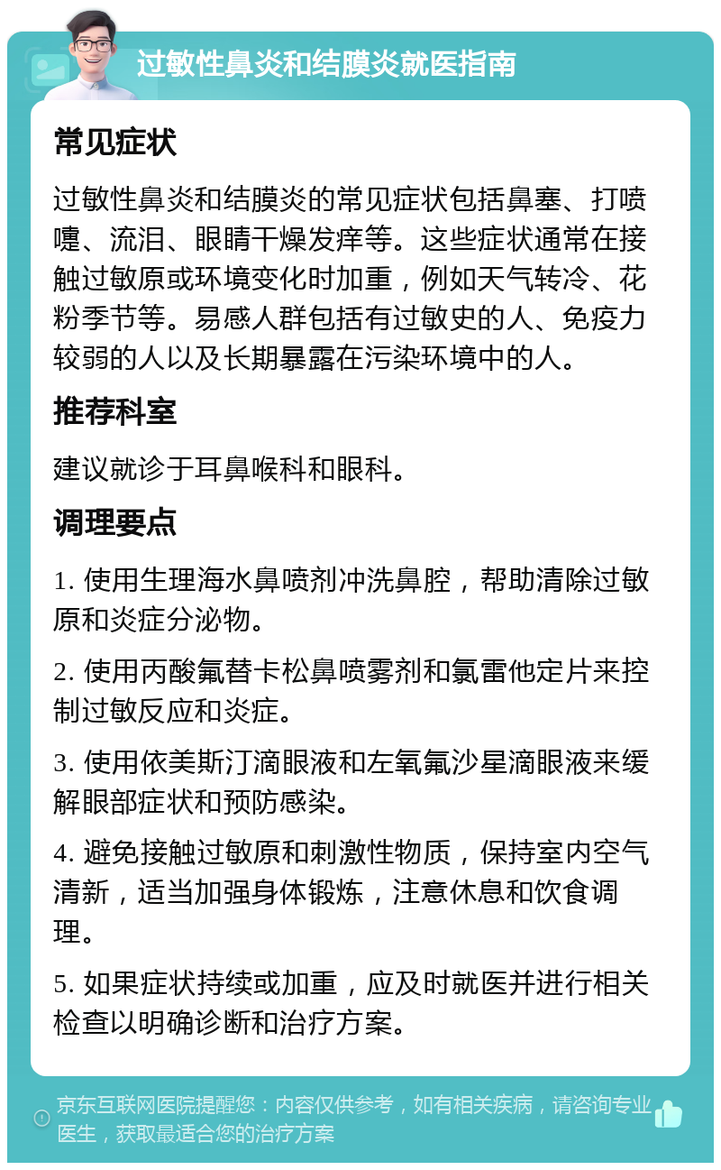 过敏性鼻炎和结膜炎就医指南 常见症状 过敏性鼻炎和结膜炎的常见症状包括鼻塞、打喷嚏、流泪、眼睛干燥发痒等。这些症状通常在接触过敏原或环境变化时加重，例如天气转冷、花粉季节等。易感人群包括有过敏史的人、免疫力较弱的人以及长期暴露在污染环境中的人。 推荐科室 建议就诊于耳鼻喉科和眼科。 调理要点 1. 使用生理海水鼻喷剂冲洗鼻腔，帮助清除过敏原和炎症分泌物。 2. 使用丙酸氟替卡松鼻喷雾剂和氯雷他定片来控制过敏反应和炎症。 3. 使用依美斯汀滴眼液和左氧氟沙星滴眼液来缓解眼部症状和预防感染。 4. 避免接触过敏原和刺激性物质，保持室内空气清新，适当加强身体锻炼，注意休息和饮食调理。 5. 如果症状持续或加重，应及时就医并进行相关检查以明确诊断和治疗方案。