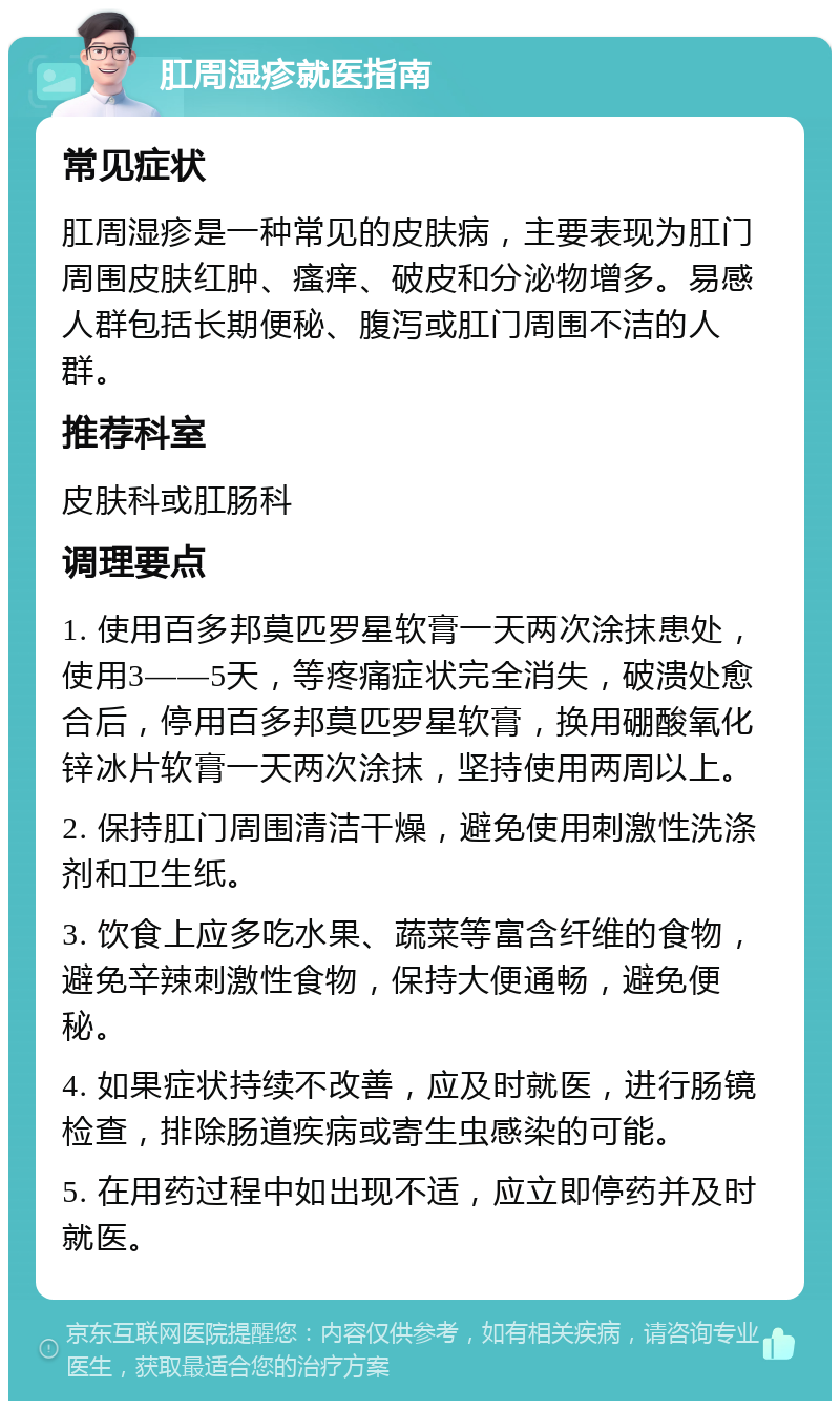 肛周湿疹就医指南 常见症状 肛周湿疹是一种常见的皮肤病，主要表现为肛门周围皮肤红肿、瘙痒、破皮和分泌物增多。易感人群包括长期便秘、腹泻或肛门周围不洁的人群。 推荐科室 皮肤科或肛肠科 调理要点 1. 使用百多邦莫匹罗星软膏一天两次涂抹患处，使用3——5天，等疼痛症状完全消失，破溃处愈合后，停用百多邦莫匹罗星软膏，换用硼酸氧化锌冰片软膏一天两次涂抹，坚持使用两周以上。 2. 保持肛门周围清洁干燥，避免使用刺激性洗涤剂和卫生纸。 3. 饮食上应多吃水果、蔬菜等富含纤维的食物，避免辛辣刺激性食物，保持大便通畅，避免便秘。 4. 如果症状持续不改善，应及时就医，进行肠镜检查，排除肠道疾病或寄生虫感染的可能。 5. 在用药过程中如出现不适，应立即停药并及时就医。