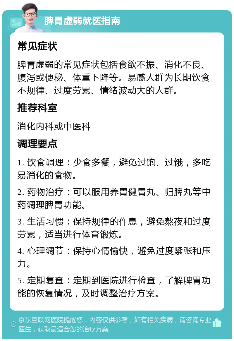 脾胃虚弱就医指南 常见症状 脾胃虚弱的常见症状包括食欲不振、消化不良、腹泻或便秘、体重下降等。易感人群为长期饮食不规律、过度劳累、情绪波动大的人群。 推荐科室 消化内科或中医科 调理要点 1. 饮食调理：少食多餐，避免过饱、过饿，多吃易消化的食物。 2. 药物治疗：可以服用养胃健胃丸、归脾丸等中药调理脾胃功能。 3. 生活习惯：保持规律的作息，避免熬夜和过度劳累，适当进行体育锻炼。 4. 心理调节：保持心情愉快，避免过度紧张和压力。 5. 定期复查：定期到医院进行检查，了解脾胃功能的恢复情况，及时调整治疗方案。