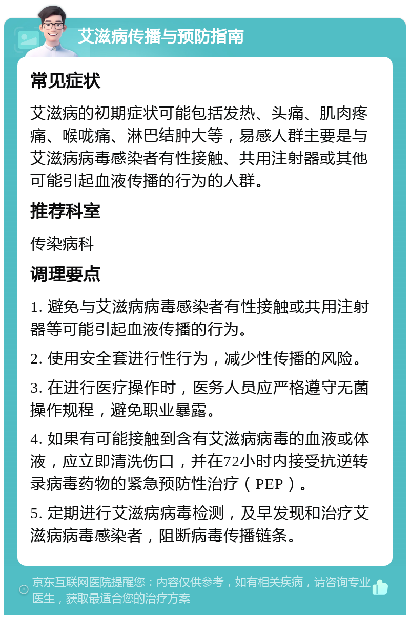 艾滋病传播与预防指南 常见症状 艾滋病的初期症状可能包括发热、头痛、肌肉疼痛、喉咙痛、淋巴结肿大等，易感人群主要是与艾滋病病毒感染者有性接触、共用注射器或其他可能引起血液传播的行为的人群。 推荐科室 传染病科 调理要点 1. 避免与艾滋病病毒感染者有性接触或共用注射器等可能引起血液传播的行为。 2. 使用安全套进行性行为，减少性传播的风险。 3. 在进行医疗操作时，医务人员应严格遵守无菌操作规程，避免职业暴露。 4. 如果有可能接触到含有艾滋病病毒的血液或体液，应立即清洗伤口，并在72小时内接受抗逆转录病毒药物的紧急预防性治疗（PEP）。 5. 定期进行艾滋病病毒检测，及早发现和治疗艾滋病病毒感染者，阻断病毒传播链条。