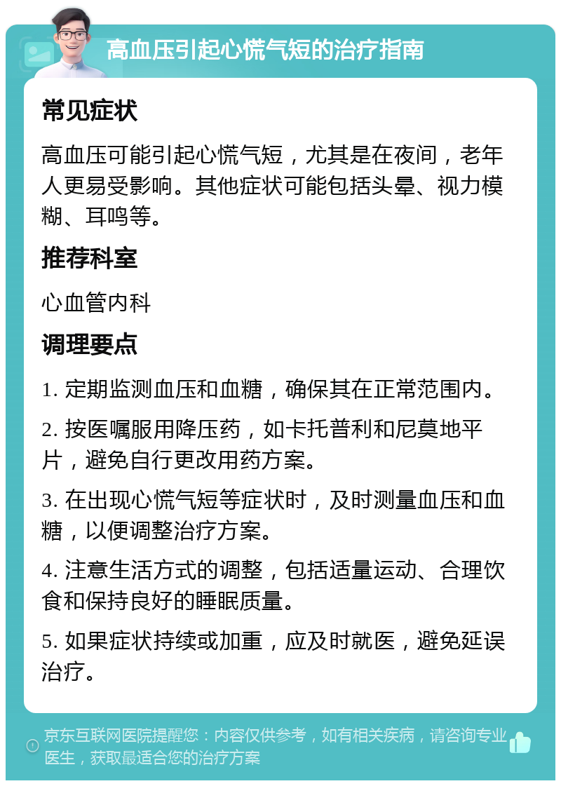 高血压引起心慌气短的治疗指南 常见症状 高血压可能引起心慌气短，尤其是在夜间，老年人更易受影响。其他症状可能包括头晕、视力模糊、耳鸣等。 推荐科室 心血管内科 调理要点 1. 定期监测血压和血糖，确保其在正常范围内。 2. 按医嘱服用降压药，如卡托普利和尼莫地平片，避免自行更改用药方案。 3. 在出现心慌气短等症状时，及时测量血压和血糖，以便调整治疗方案。 4. 注意生活方式的调整，包括适量运动、合理饮食和保持良好的睡眠质量。 5. 如果症状持续或加重，应及时就医，避免延误治疗。