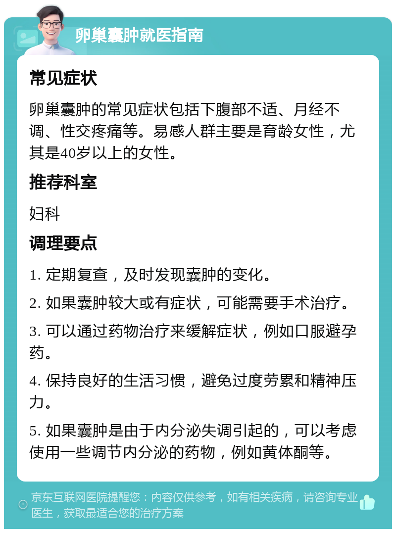 卵巢囊肿就医指南 常见症状 卵巢囊肿的常见症状包括下腹部不适、月经不调、性交疼痛等。易感人群主要是育龄女性，尤其是40岁以上的女性。 推荐科室 妇科 调理要点 1. 定期复查，及时发现囊肿的变化。 2. 如果囊肿较大或有症状，可能需要手术治疗。 3. 可以通过药物治疗来缓解症状，例如口服避孕药。 4. 保持良好的生活习惯，避免过度劳累和精神压力。 5. 如果囊肿是由于内分泌失调引起的，可以考虑使用一些调节内分泌的药物，例如黄体酮等。