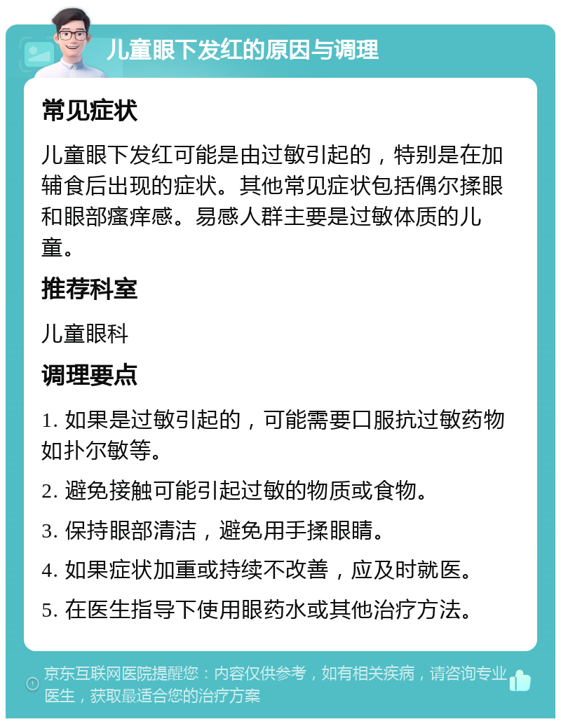 儿童眼下发红的原因与调理 常见症状 儿童眼下发红可能是由过敏引起的，特别是在加辅食后出现的症状。其他常见症状包括偶尔揉眼和眼部瘙痒感。易感人群主要是过敏体质的儿童。 推荐科室 儿童眼科 调理要点 1. 如果是过敏引起的，可能需要口服抗过敏药物如扑尔敏等。 2. 避免接触可能引起过敏的物质或食物。 3. 保持眼部清洁，避免用手揉眼睛。 4. 如果症状加重或持续不改善，应及时就医。 5. 在医生指导下使用眼药水或其他治疗方法。