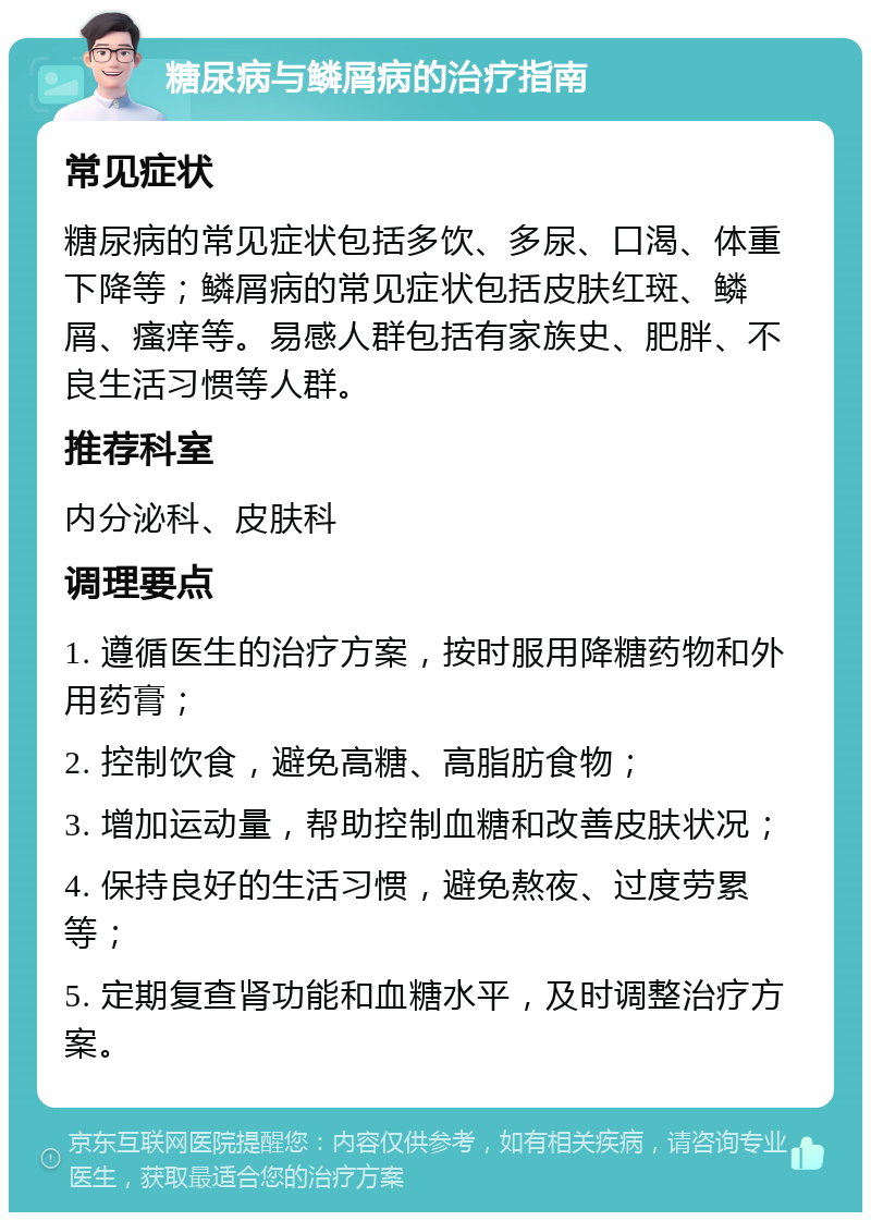 糖尿病与鳞屑病的治疗指南 常见症状 糖尿病的常见症状包括多饮、多尿、口渴、体重下降等；鳞屑病的常见症状包括皮肤红斑、鳞屑、瘙痒等。易感人群包括有家族史、肥胖、不良生活习惯等人群。 推荐科室 内分泌科、皮肤科 调理要点 1. 遵循医生的治疗方案，按时服用降糖药物和外用药膏； 2. 控制饮食，避免高糖、高脂肪食物； 3. 增加运动量，帮助控制血糖和改善皮肤状况； 4. 保持良好的生活习惯，避免熬夜、过度劳累等； 5. 定期复查肾功能和血糖水平，及时调整治疗方案。