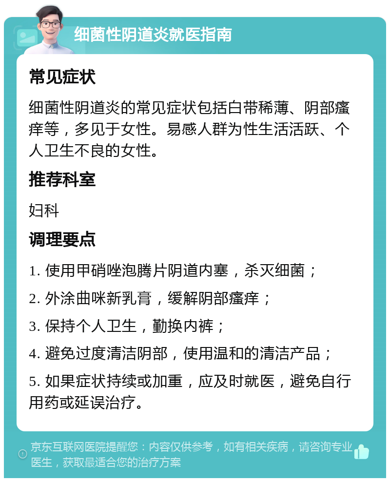 细菌性阴道炎就医指南 常见症状 细菌性阴道炎的常见症状包括白带稀薄、阴部瘙痒等，多见于女性。易感人群为性生活活跃、个人卫生不良的女性。 推荐科室 妇科 调理要点 1. 使用甲硝唑泡腾片阴道内塞，杀灭细菌； 2. 外涂曲咪新乳膏，缓解阴部瘙痒； 3. 保持个人卫生，勤换内裤； 4. 避免过度清洁阴部，使用温和的清洁产品； 5. 如果症状持续或加重，应及时就医，避免自行用药或延误治疗。