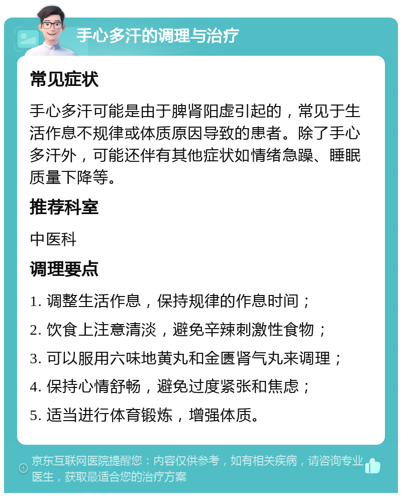 手心多汗的调理与治疗 常见症状 手心多汗可能是由于脾肾阳虚引起的，常见于生活作息不规律或体质原因导致的患者。除了手心多汗外，可能还伴有其他症状如情绪急躁、睡眠质量下降等。 推荐科室 中医科 调理要点 1. 调整生活作息，保持规律的作息时间； 2. 饮食上注意清淡，避免辛辣刺激性食物； 3. 可以服用六味地黄丸和金匮肾气丸来调理； 4. 保持心情舒畅，避免过度紧张和焦虑； 5. 适当进行体育锻炼，增强体质。