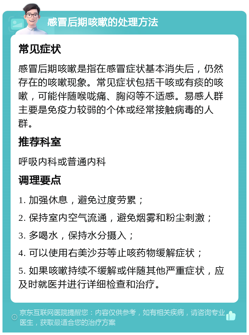 感冒后期咳嗽的处理方法 常见症状 感冒后期咳嗽是指在感冒症状基本消失后，仍然存在的咳嗽现象。常见症状包括干咳或有痰的咳嗽，可能伴随喉咙痛、胸闷等不适感。易感人群主要是免疫力较弱的个体或经常接触病毒的人群。 推荐科室 呼吸内科或普通内科 调理要点 1. 加强休息，避免过度劳累； 2. 保持室内空气流通，避免烟雾和粉尘刺激； 3. 多喝水，保持水分摄入； 4. 可以使用右美沙芬等止咳药物缓解症状； 5. 如果咳嗽持续不缓解或伴随其他严重症状，应及时就医并进行详细检查和治疗。