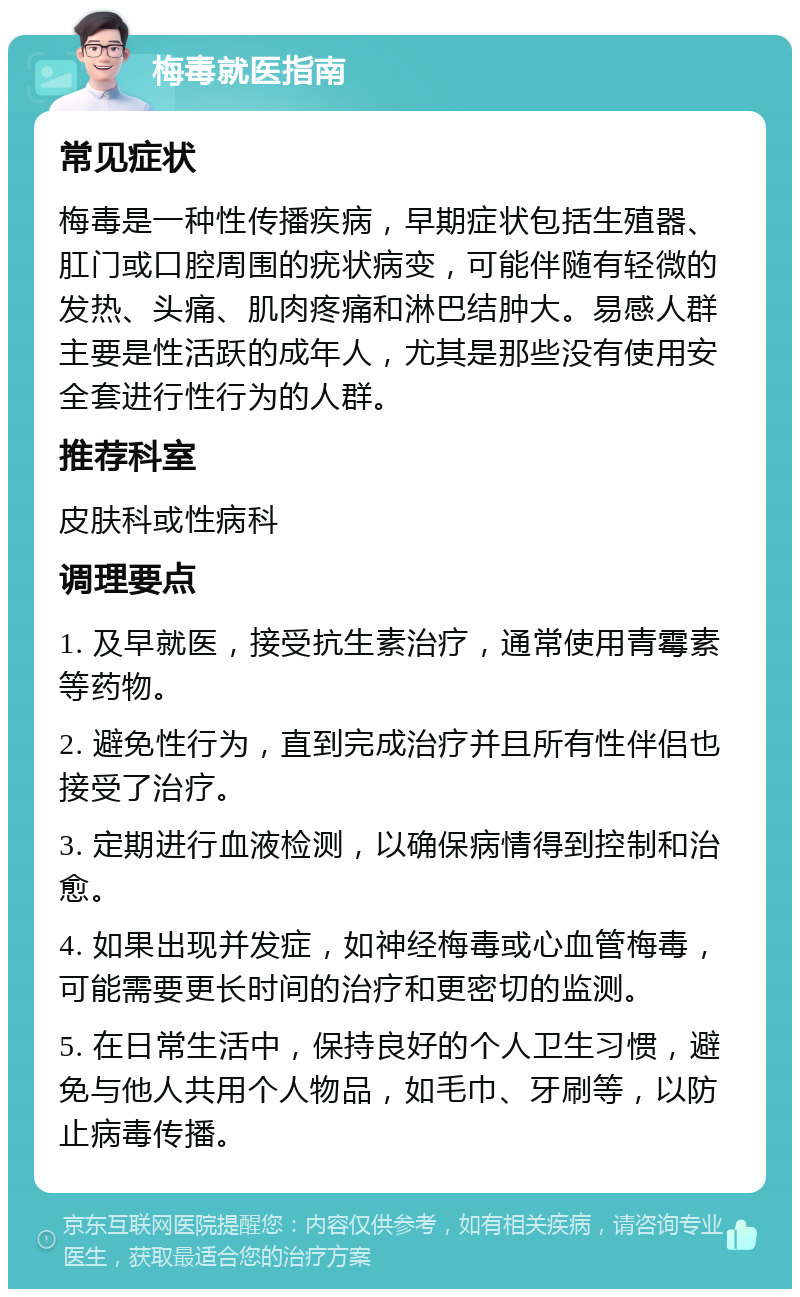 梅毒就医指南 常见症状 梅毒是一种性传播疾病，早期症状包括生殖器、肛门或口腔周围的疣状病变，可能伴随有轻微的发热、头痛、肌肉疼痛和淋巴结肿大。易感人群主要是性活跃的成年人，尤其是那些没有使用安全套进行性行为的人群。 推荐科室 皮肤科或性病科 调理要点 1. 及早就医，接受抗生素治疗，通常使用青霉素等药物。 2. 避免性行为，直到完成治疗并且所有性伴侣也接受了治疗。 3. 定期进行血液检测，以确保病情得到控制和治愈。 4. 如果出现并发症，如神经梅毒或心血管梅毒，可能需要更长时间的治疗和更密切的监测。 5. 在日常生活中，保持良好的个人卫生习惯，避免与他人共用个人物品，如毛巾、牙刷等，以防止病毒传播。