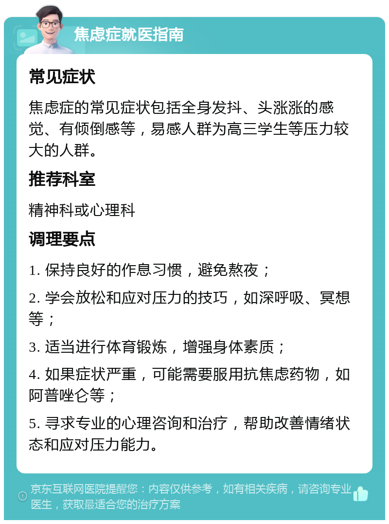 焦虑症就医指南 常见症状 焦虑症的常见症状包括全身发抖、头涨涨的感觉、有倾倒感等，易感人群为高三学生等压力较大的人群。 推荐科室 精神科或心理科 调理要点 1. 保持良好的作息习惯，避免熬夜； 2. 学会放松和应对压力的技巧，如深呼吸、冥想等； 3. 适当进行体育锻炼，增强身体素质； 4. 如果症状严重，可能需要服用抗焦虑药物，如阿普唑仑等； 5. 寻求专业的心理咨询和治疗，帮助改善情绪状态和应对压力能力。