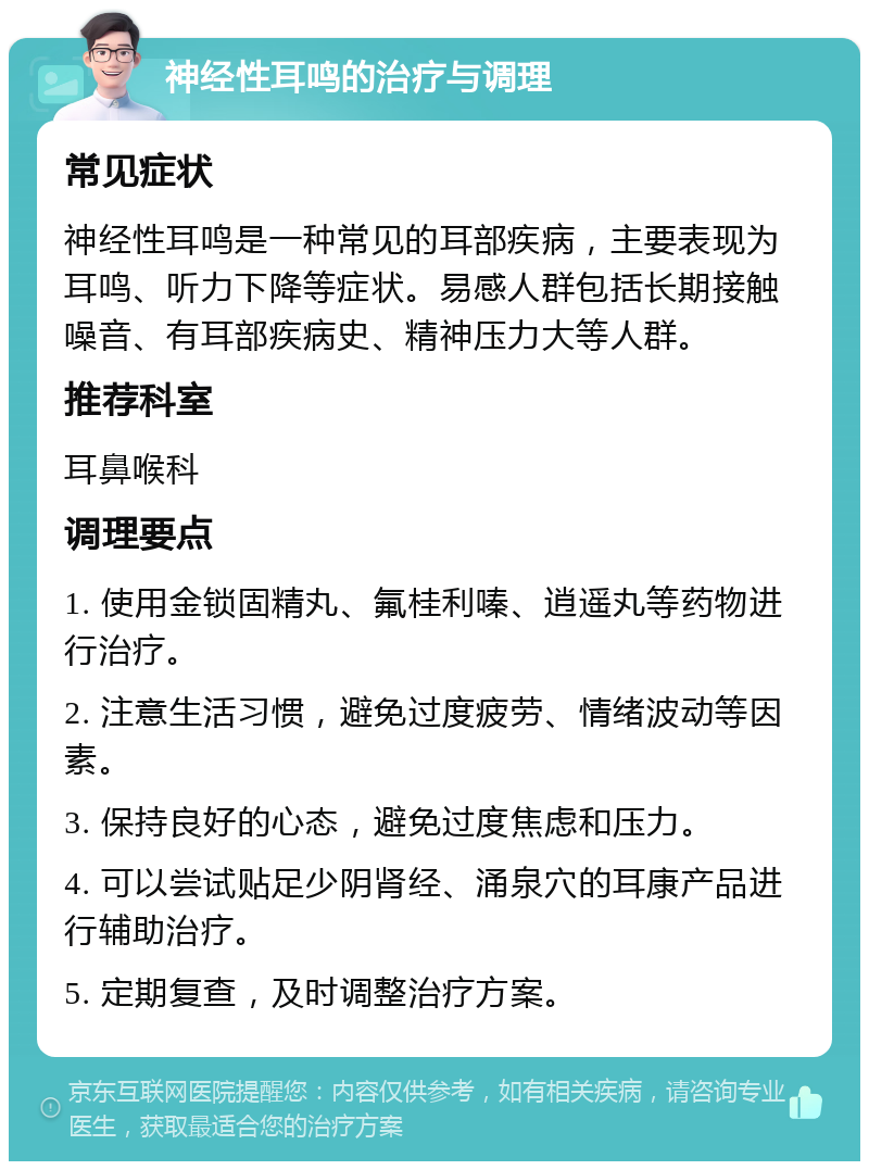 神经性耳鸣的治疗与调理 常见症状 神经性耳鸣是一种常见的耳部疾病，主要表现为耳鸣、听力下降等症状。易感人群包括长期接触噪音、有耳部疾病史、精神压力大等人群。 推荐科室 耳鼻喉科 调理要点 1. 使用金锁固精丸、氟桂利嗪、逍遥丸等药物进行治疗。 2. 注意生活习惯，避免过度疲劳、情绪波动等因素。 3. 保持良好的心态，避免过度焦虑和压力。 4. 可以尝试贴足少阴肾经、涌泉穴的耳康产品进行辅助治疗。 5. 定期复查，及时调整治疗方案。