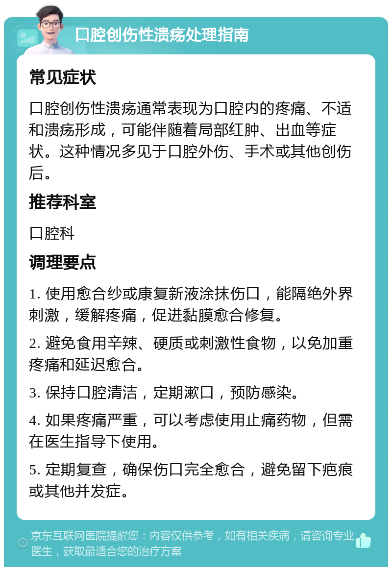 口腔创伤性溃疡处理指南 常见症状 口腔创伤性溃疡通常表现为口腔内的疼痛、不适和溃疡形成，可能伴随着局部红肿、出血等症状。这种情况多见于口腔外伤、手术或其他创伤后。 推荐科室 口腔科 调理要点 1. 使用愈合纱或康复新液涂抹伤口，能隔绝外界刺激，缓解疼痛，促进黏膜愈合修复。 2. 避免食用辛辣、硬质或刺激性食物，以免加重疼痛和延迟愈合。 3. 保持口腔清洁，定期漱口，预防感染。 4. 如果疼痛严重，可以考虑使用止痛药物，但需在医生指导下使用。 5. 定期复查，确保伤口完全愈合，避免留下疤痕或其他并发症。