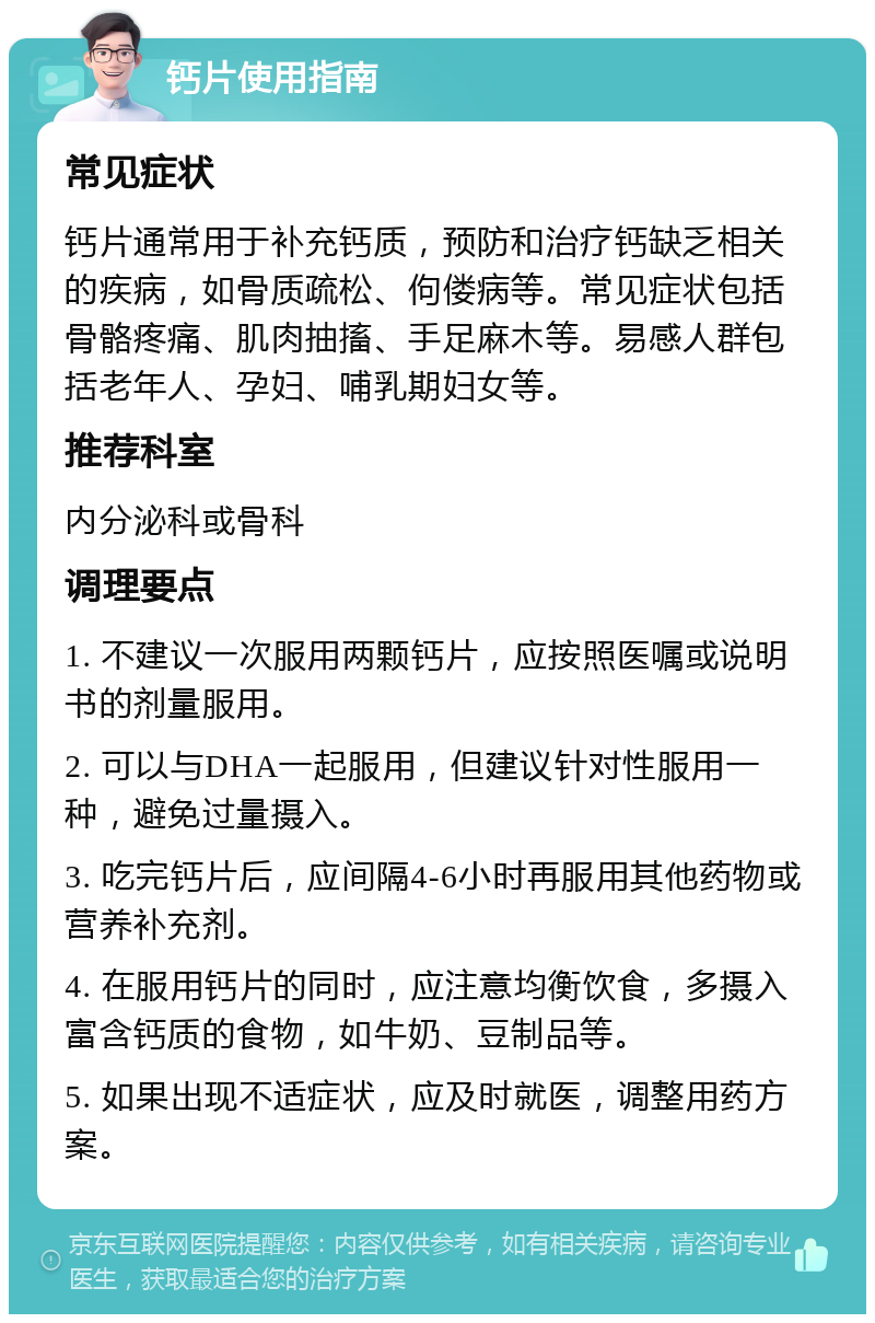 钙片使用指南 常见症状 钙片通常用于补充钙质，预防和治疗钙缺乏相关的疾病，如骨质疏松、佝偻病等。常见症状包括骨骼疼痛、肌肉抽搐、手足麻木等。易感人群包括老年人、孕妇、哺乳期妇女等。 推荐科室 内分泌科或骨科 调理要点 1. 不建议一次服用两颗钙片，应按照医嘱或说明书的剂量服用。 2. 可以与DHA一起服用，但建议针对性服用一种，避免过量摄入。 3. 吃完钙片后，应间隔4-6小时再服用其他药物或营养补充剂。 4. 在服用钙片的同时，应注意均衡饮食，多摄入富含钙质的食物，如牛奶、豆制品等。 5. 如果出现不适症状，应及时就医，调整用药方案。