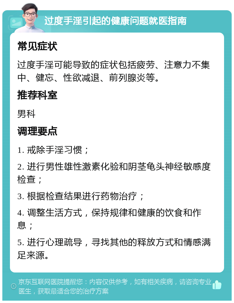 过度手淫引起的健康问题就医指南 常见症状 过度手淫可能导致的症状包括疲劳、注意力不集中、健忘、性欲减退、前列腺炎等。 推荐科室 男科 调理要点 1. 戒除手淫习惯； 2. 进行男性雄性激素化验和阴茎龟头神经敏感度检查； 3. 根据检查结果进行药物治疗； 4. 调整生活方式，保持规律和健康的饮食和作息； 5. 进行心理疏导，寻找其他的释放方式和情感满足来源。