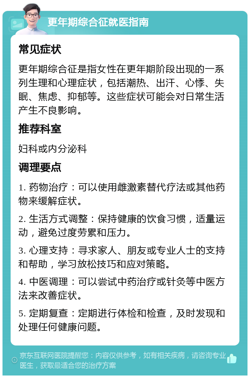 更年期综合征就医指南 常见症状 更年期综合征是指女性在更年期阶段出现的一系列生理和心理症状，包括潮热、出汗、心悸、失眠、焦虑、抑郁等。这些症状可能会对日常生活产生不良影响。 推荐科室 妇科或内分泌科 调理要点 1. 药物治疗：可以使用雌激素替代疗法或其他药物来缓解症状。 2. 生活方式调整：保持健康的饮食习惯，适量运动，避免过度劳累和压力。 3. 心理支持：寻求家人、朋友或专业人士的支持和帮助，学习放松技巧和应对策略。 4. 中医调理：可以尝试中药治疗或针灸等中医方法来改善症状。 5. 定期复查：定期进行体检和检查，及时发现和处理任何健康问题。