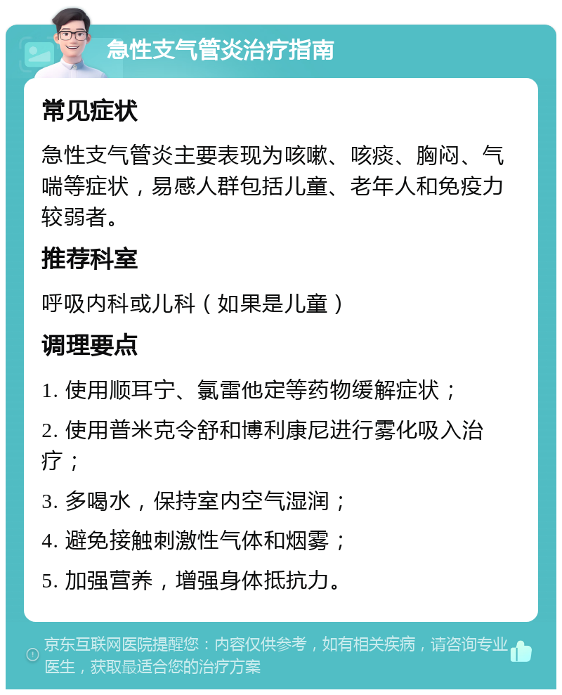 急性支气管炎治疗指南 常见症状 急性支气管炎主要表现为咳嗽、咳痰、胸闷、气喘等症状，易感人群包括儿童、老年人和免疫力较弱者。 推荐科室 呼吸内科或儿科（如果是儿童） 调理要点 1. 使用顺耳宁、氯雷他定等药物缓解症状； 2. 使用普米克令舒和博利康尼进行雾化吸入治疗； 3. 多喝水，保持室内空气湿润； 4. 避免接触刺激性气体和烟雾； 5. 加强营养，增强身体抵抗力。